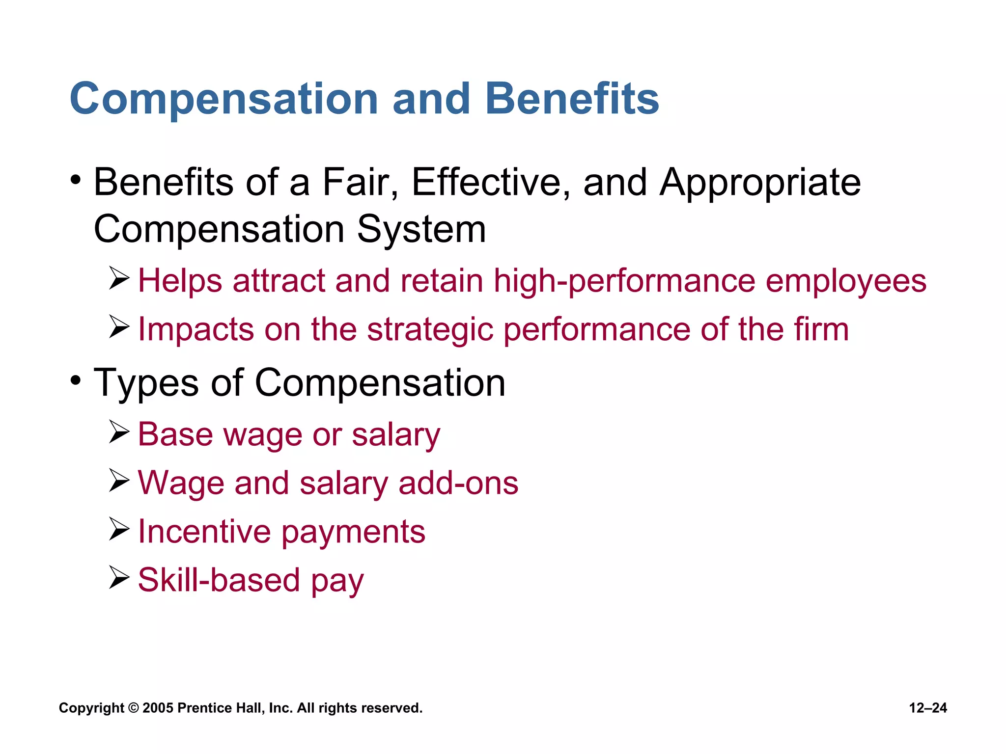 Compensation and Benefits Benefits of a Fair, Effective, and Appropriate Compensation System Helps attract and retain high-performance employees Impacts on the strategic performance of the firm Types of Compensation Base wage or salary Wage and salary add-ons Incentive payments Skill-based pay 