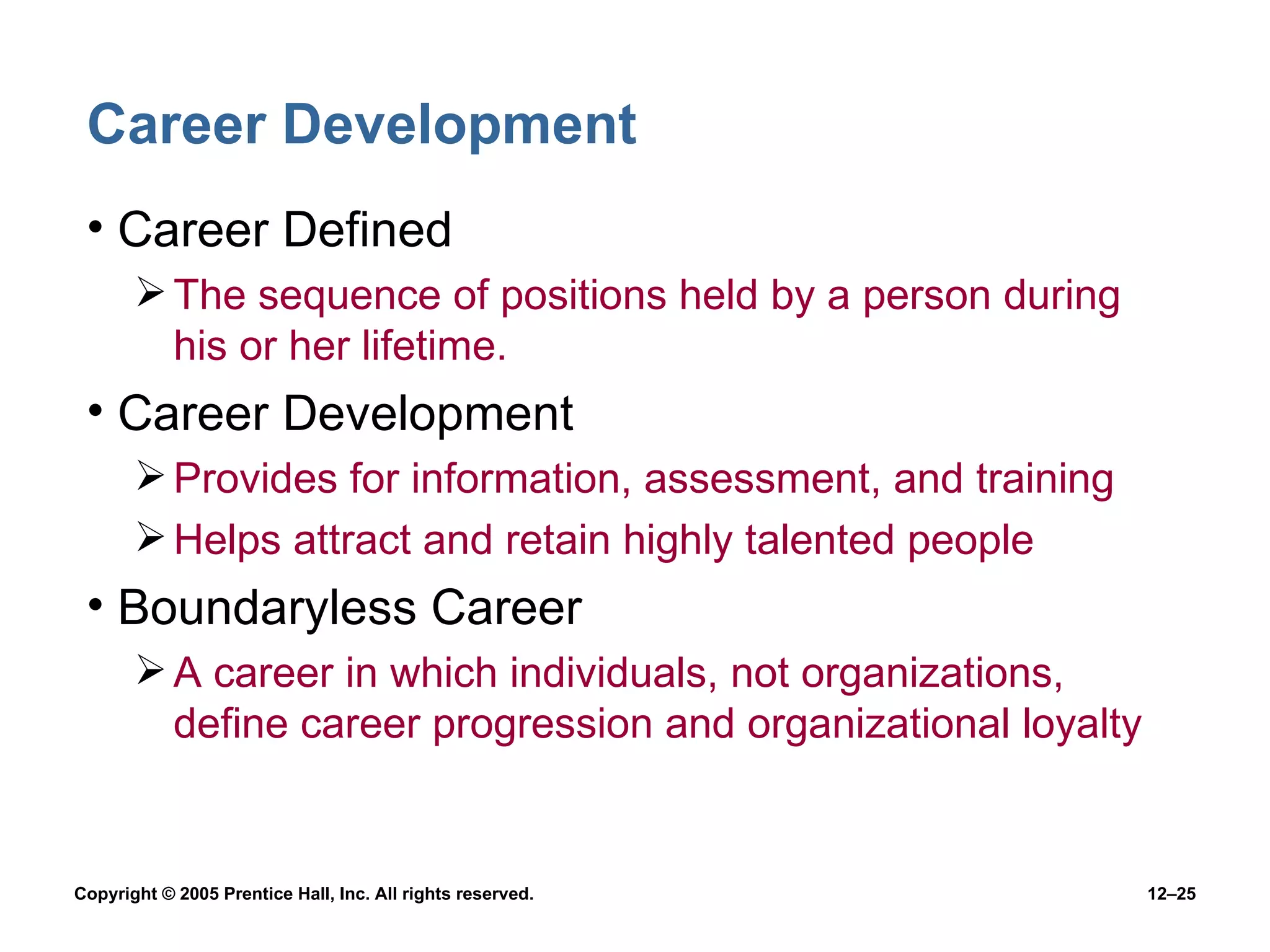 Career Development Career Defined The sequence of positions held by a person during his or her lifetime. Career Development Provides for information, assessment, and training Helps attract and retain highly talented people Boundaryless Career A career in which individuals, not organizations, define career progression and organizational loyalty 