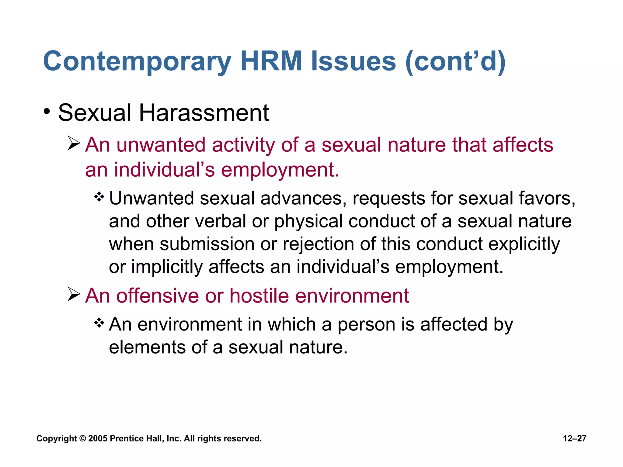 Contemporary HRM Issues (cont’d) Sexual Harassment An unwanted activity of a sexual nature that affects an individual’s employment. Unwanted sexual advances, requests for sexual favors, and other verbal or physical conduct of a sexual nature when submission or rejection of this conduct explicitly or implicitly affects an individual’s employment. An offensive or hostile environment An environment in which a person is affected by elements of a sexual nature. 