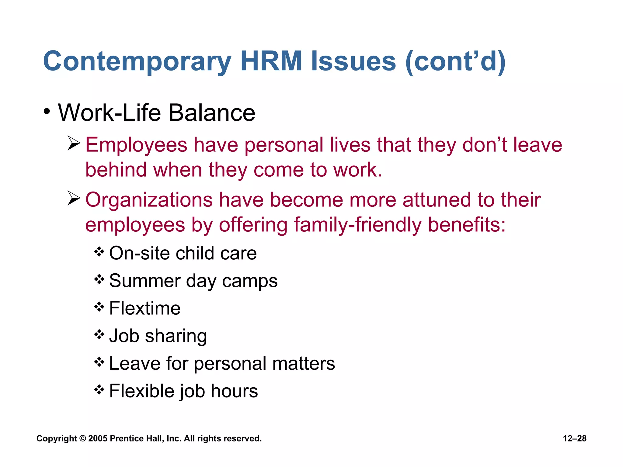 Contemporary HRM Issues (cont’d) Work-Life Balance Employees have personal lives that they don’t leave behind when they come to work. Organizations have become more attuned to their employees by offering family-friendly benefits: On-site child care Summer day camps Flextime Job sharing Leave for personal matters Flexible job hours 