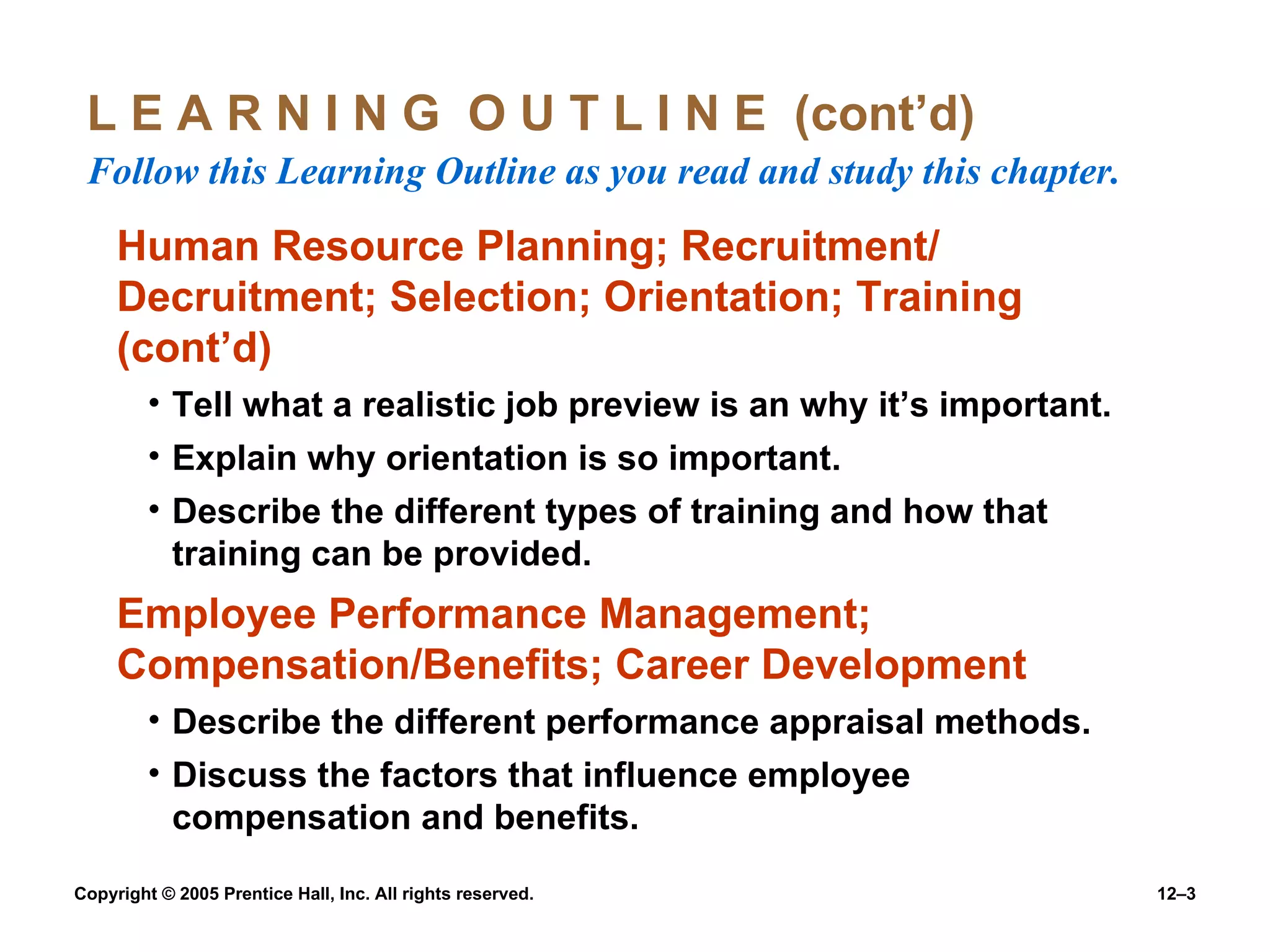 L E A R N I N G  O U T L I N E  (cont’d)  Follow this Learning Outline as you read and study this chapter. Human Resource Planning; Recruitment/ Decruitment; Selection; Orientation; Training (cont’d) Tell what a realistic job preview is an why it’s important. Explain why orientation is so important. Describe the different types of training and how that training can be provided. Employee Performance Management; Compensation/Benefits; Career Development Describe the different performance appraisal methods. Discuss the factors that influence employee compensation and benefits. 