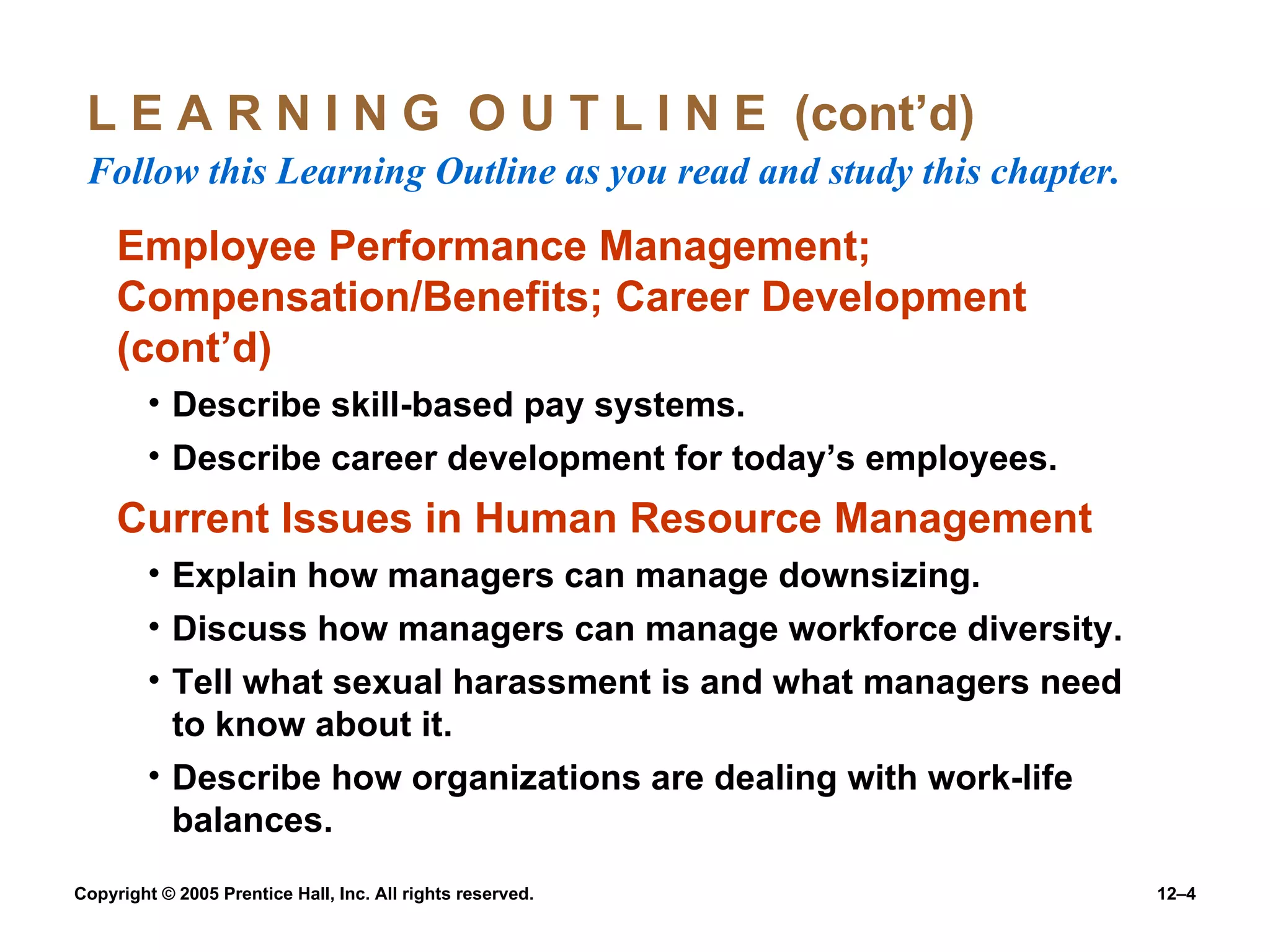 L E A R N I N G  O U T L I N E  (cont’d)  Follow this Learning Outline as you read and study this chapter. Employee Performance Management; Compensation/Benefits; Career Development (cont’d) Describe skill-based pay systems. Describe career development for today’s employees. Current Issues in Human Resource Management Explain how managers can manage downsizing. Discuss how managers can manage workforce diversity. Tell what sexual harassment is and what managers need to know about it. Describe how organizations are dealing with work-life balances. 