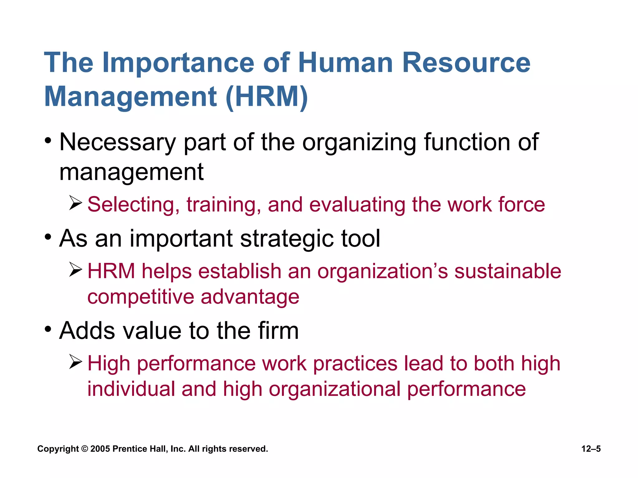 The Importance of Human Resource Management (HRM) Necessary part of the organizing function of management Selecting, training, and evaluating the work force As an important strategic tool HRM helps establish an organization’s sustainable competitive advantage Adds value to the firm High performance work practices lead to both high individual and high organizational performance 