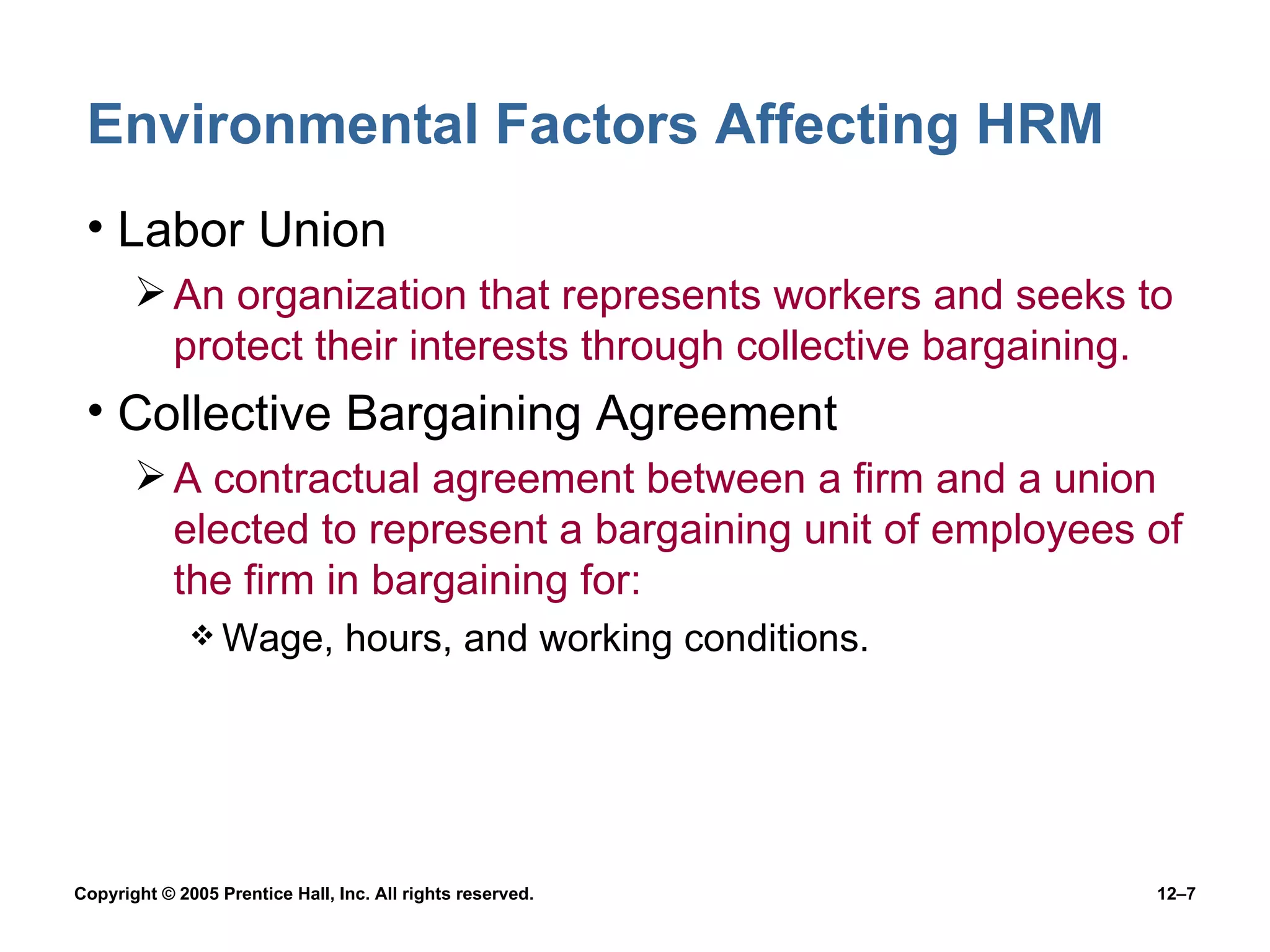 Environmental Factors Affecting HRM Labor Union An organization that represents workers and seeks to protect their interests through collective bargaining. Collective Bargaining Agreement A contractual agreement between a firm and a union elected to represent a bargaining unit of employees of the firm in bargaining for: Wage, hours, and working conditions. 