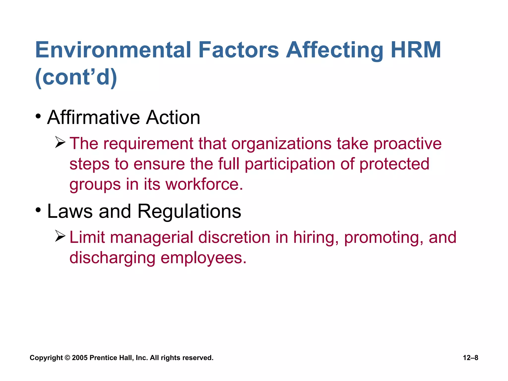 Environmental Factors Affecting HRM (cont’d) Affirmative Action The requirement that organizations take proactive steps to ensure the full participation of protected groups in its workforce. Laws and Regulations Limit managerial discretion in hiring, promoting, and discharging employees. 