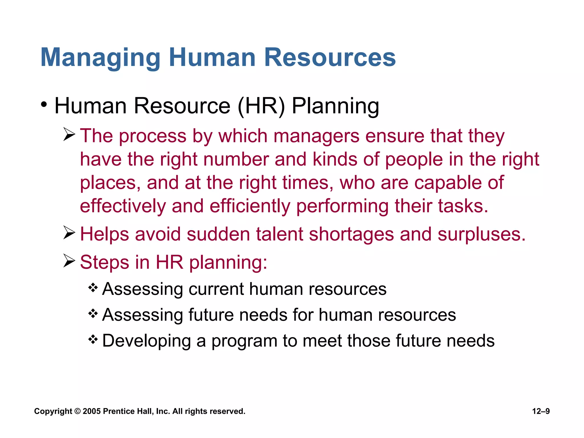 Managing Human Resources Human Resource (HR) Planning The process by which managers ensure that they have the right number and kinds of people in the right places, and at the right times, who are capable of effectively and efficiently performing their tasks. Helps avoid sudden talent shortages and surpluses. Steps in HR planning: Assessing current human resources Assessing future needs for human resources Developing a program to meet those future needs 