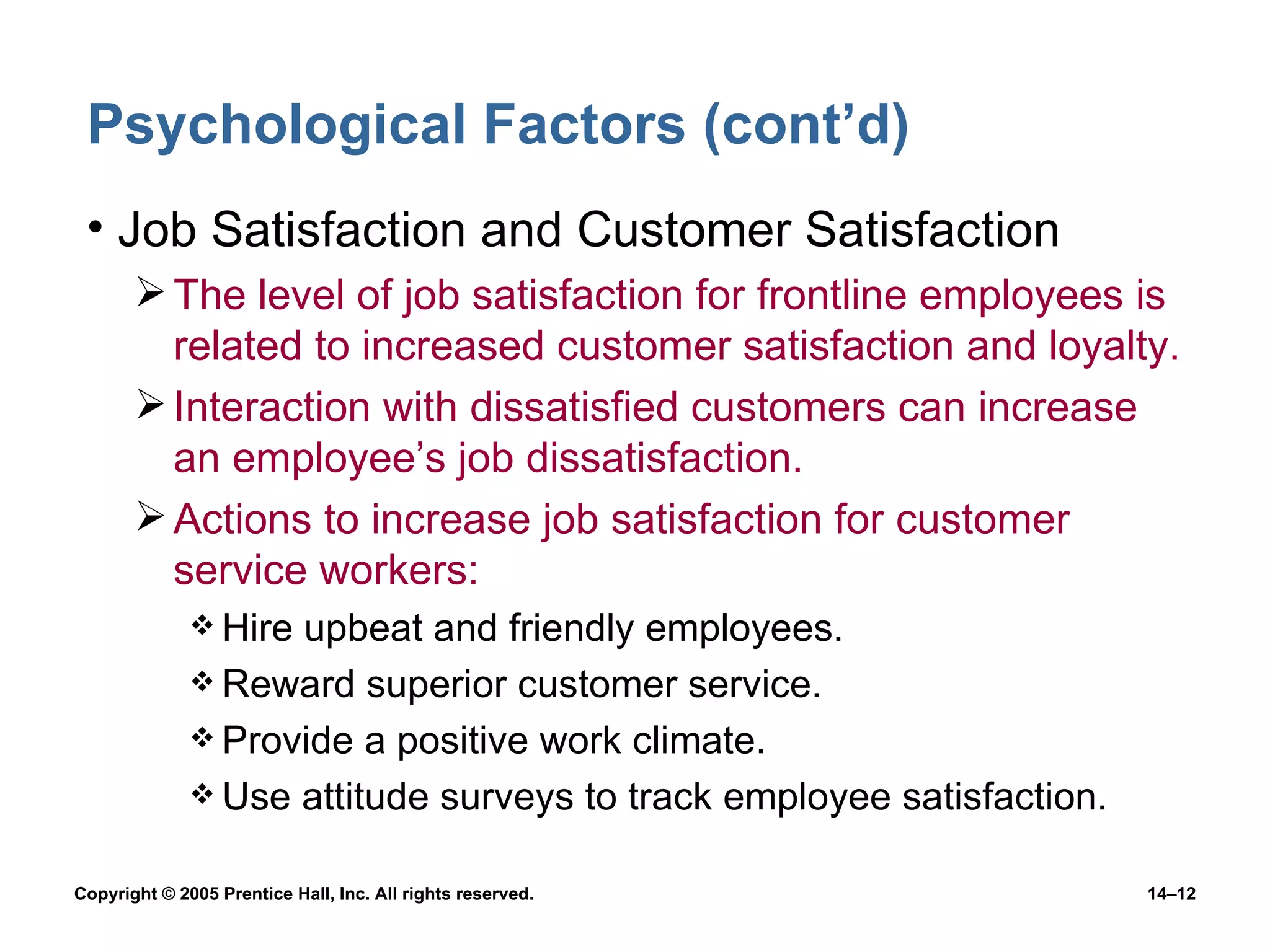 Psychological Factors (cont’d) Job Satisfaction and Customer Satisfaction The level of job satisfaction for frontline employees is related to increased customer satisfaction and loyalty. Interaction with dissatisfied customers can increase an employee’s job dissatisfaction. Actions to increase job satisfaction for customer service workers: Hire upbeat and friendly employees. Reward superior customer service. Provide a positive work climate. Use attitude surveys to track employee satisfaction. 
