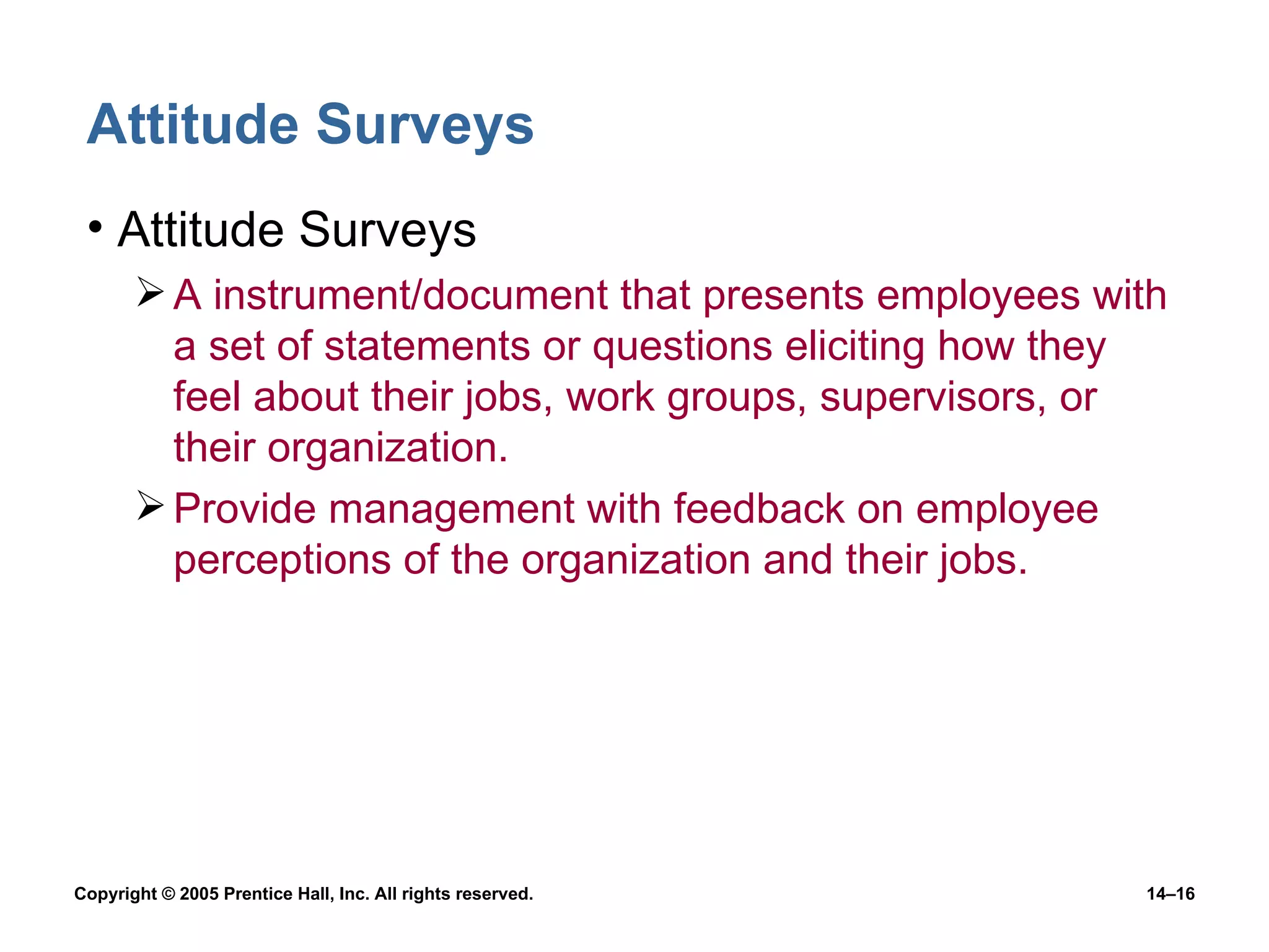 Attitude Surveys Attitude Surveys A instrument/document that presents employees with a set of statements or questions eliciting how they feel about their jobs, work groups, supervisors, or their organization. Provide management with feedback on employee perceptions of the organization and their jobs. 