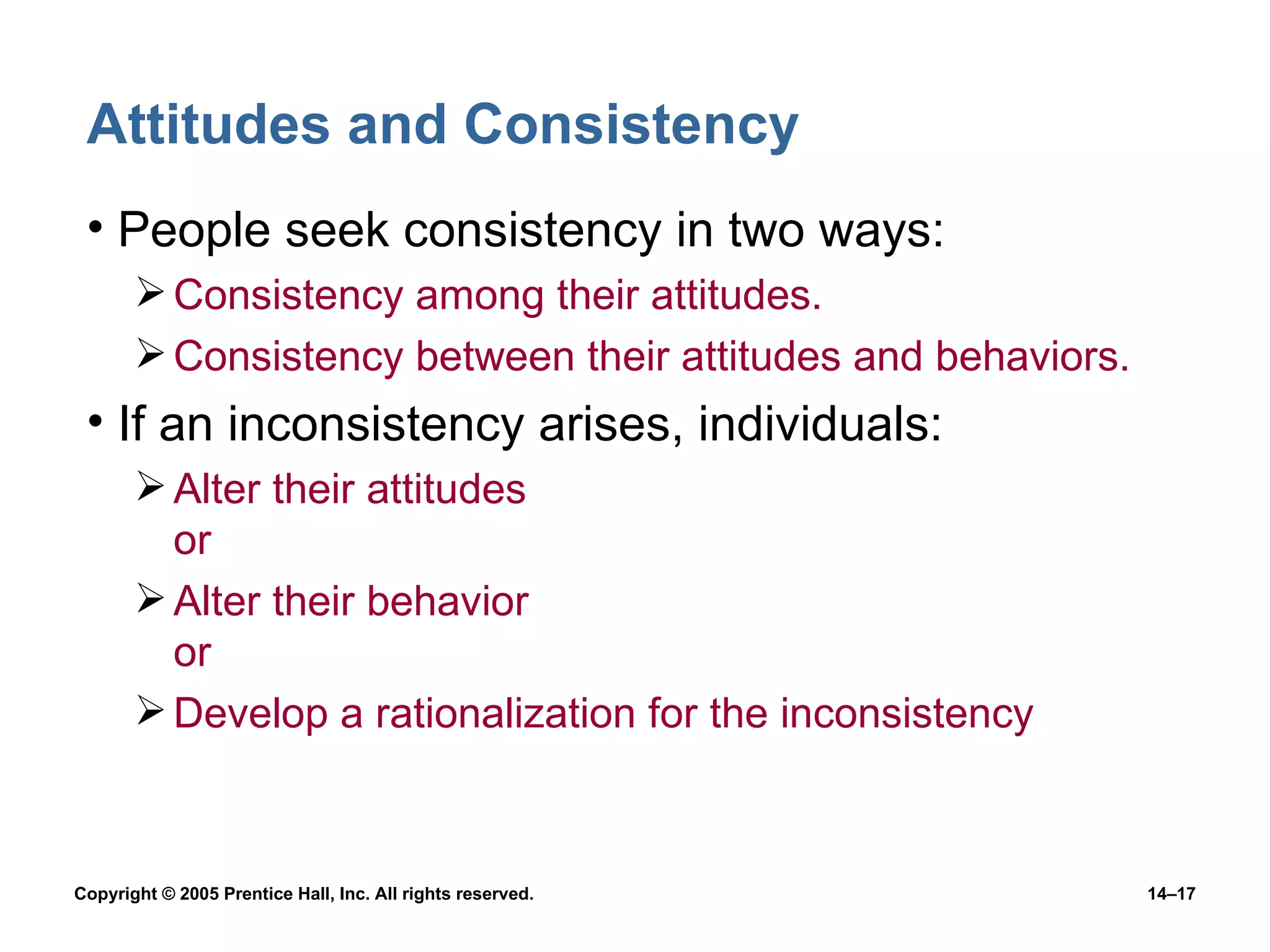 Attitudes and Consistency People seek consistency in two ways: Consistency among their attitudes. Consistency between their attitudes and behaviors. If an inconsistency arises, individuals: Alter their attitudes or Alter their behavior or Develop a rationalization for the inconsistency 