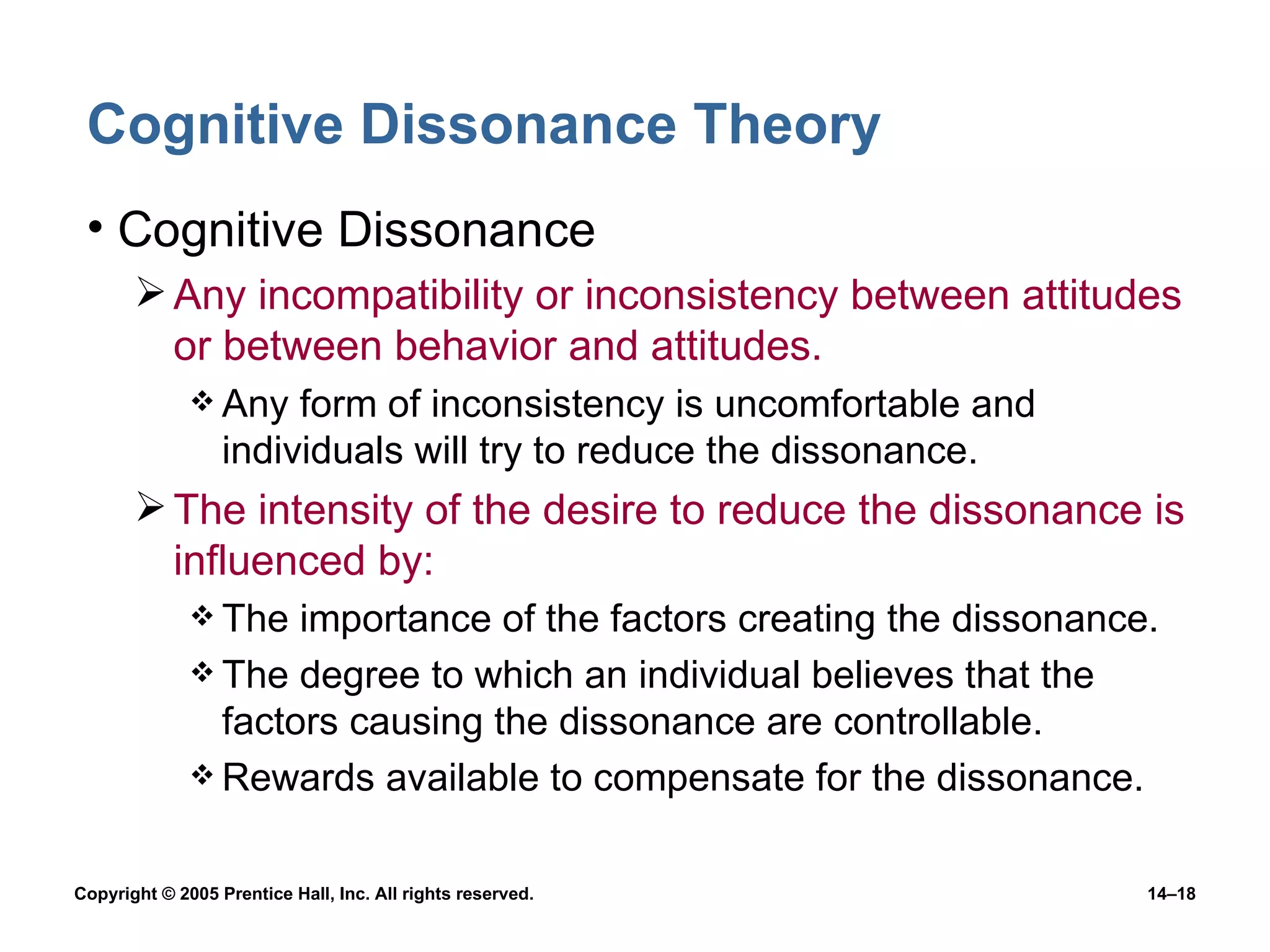 Cognitive Dissonance Theory Cognitive Dissonance Any incompatibility or inconsistency between attitudes or between behavior and attitudes. Any form of inconsistency is uncomfortable and individuals will try to reduce the dissonance. The intensity of the desire to reduce the dissonance is influenced by: The importance of the factors creating the dissonance. The degree to which an individual believes that the factors causing the dissonance are controllable. Rewards available to compensate for the dissonance. 