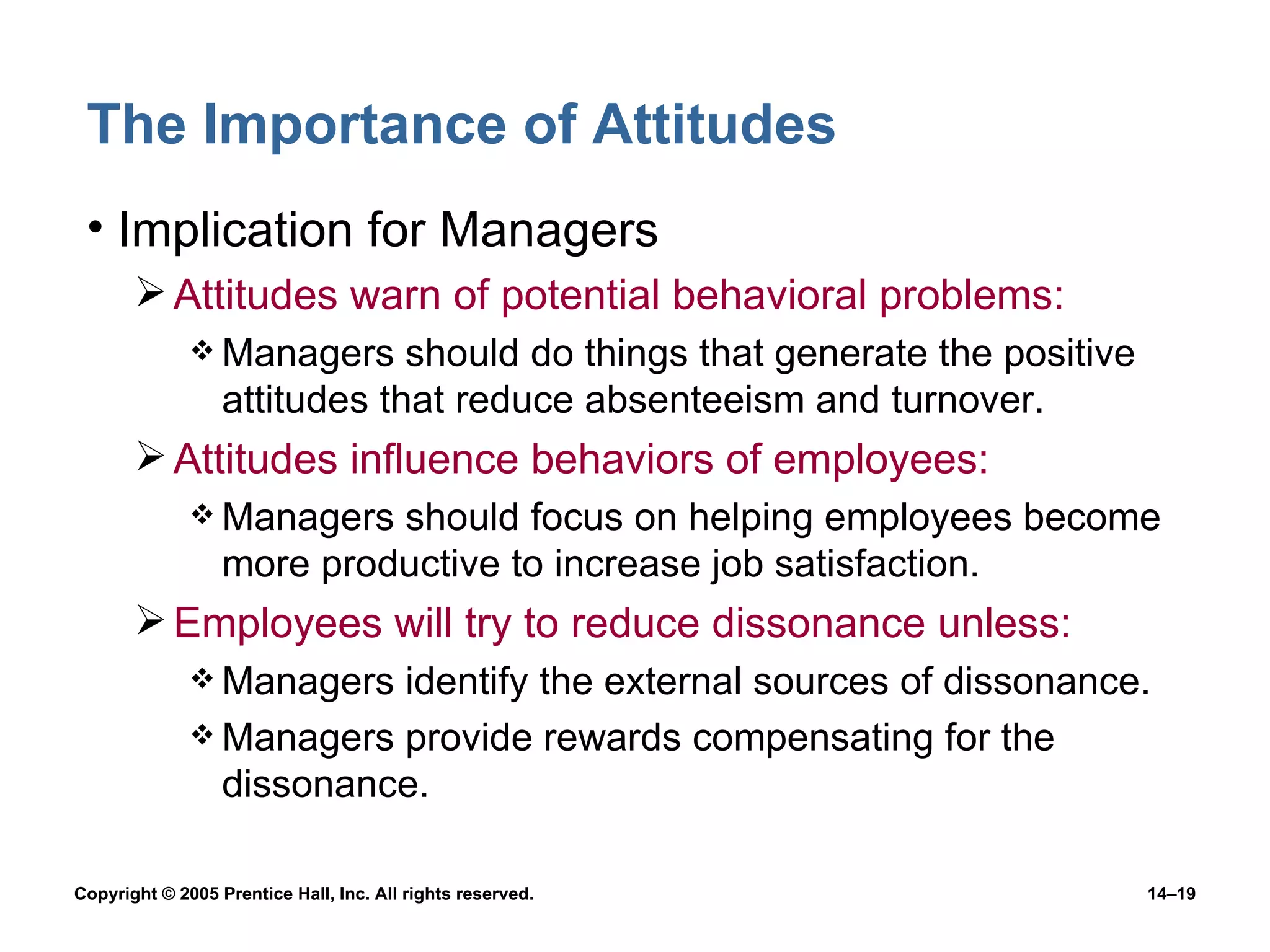 The Importance of Attitudes Implication for Managers Attitudes warn of potential behavioral problems:  Managers should do things that generate the positive attitudes that reduce absenteeism and turnover. Attitudes influence behaviors of employees: Managers should focus on helping employees become more productive to increase job satisfaction. Employees will try to reduce dissonance unless: Managers identify the external sources of dissonance. Managers provide rewards compensating for the dissonance. 