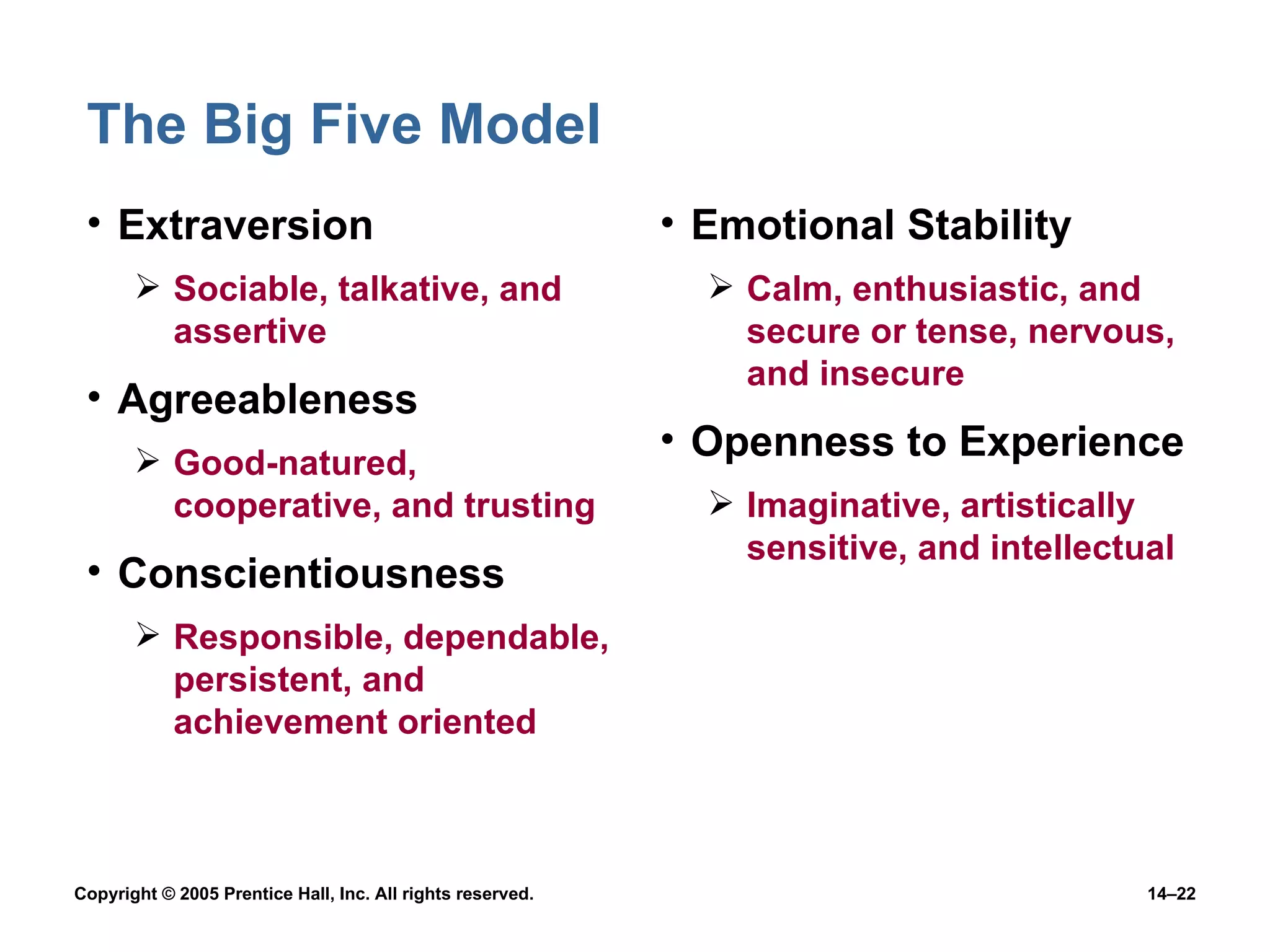 The Big Five Model Extraversion Sociable, talkative, and assertive Agreeableness Good-natured, cooperative, and trusting Conscientiousness Responsible, dependable, persistent, and achievement oriented Emotional Stability Calm, enthusiastic, and secure or tense, nervous, and insecure Openness to Experience Imaginative, artistically sensitive, and intellectual 