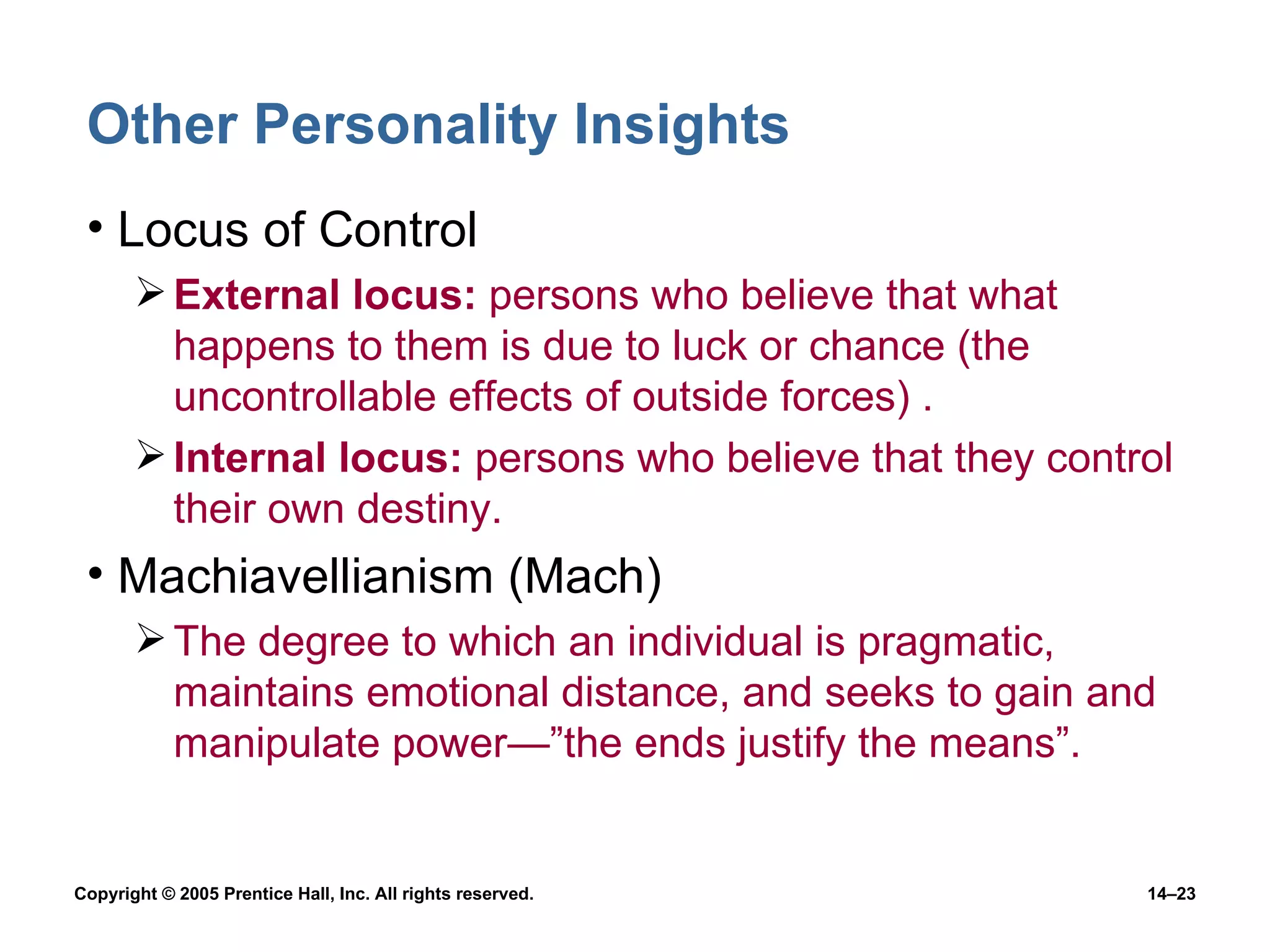 Other Personality Insights Locus of Control External locus:  persons who believe that what happens to them is due to luck or chance (the uncontrollable effects of outside forces) . Internal locus:  persons who believe that they control their own destiny. Machiavellianism (Mach) The degree to which an individual is pragmatic, maintains emotional distance, and seeks to gain and manipulate power —”the ends justify the means”. 