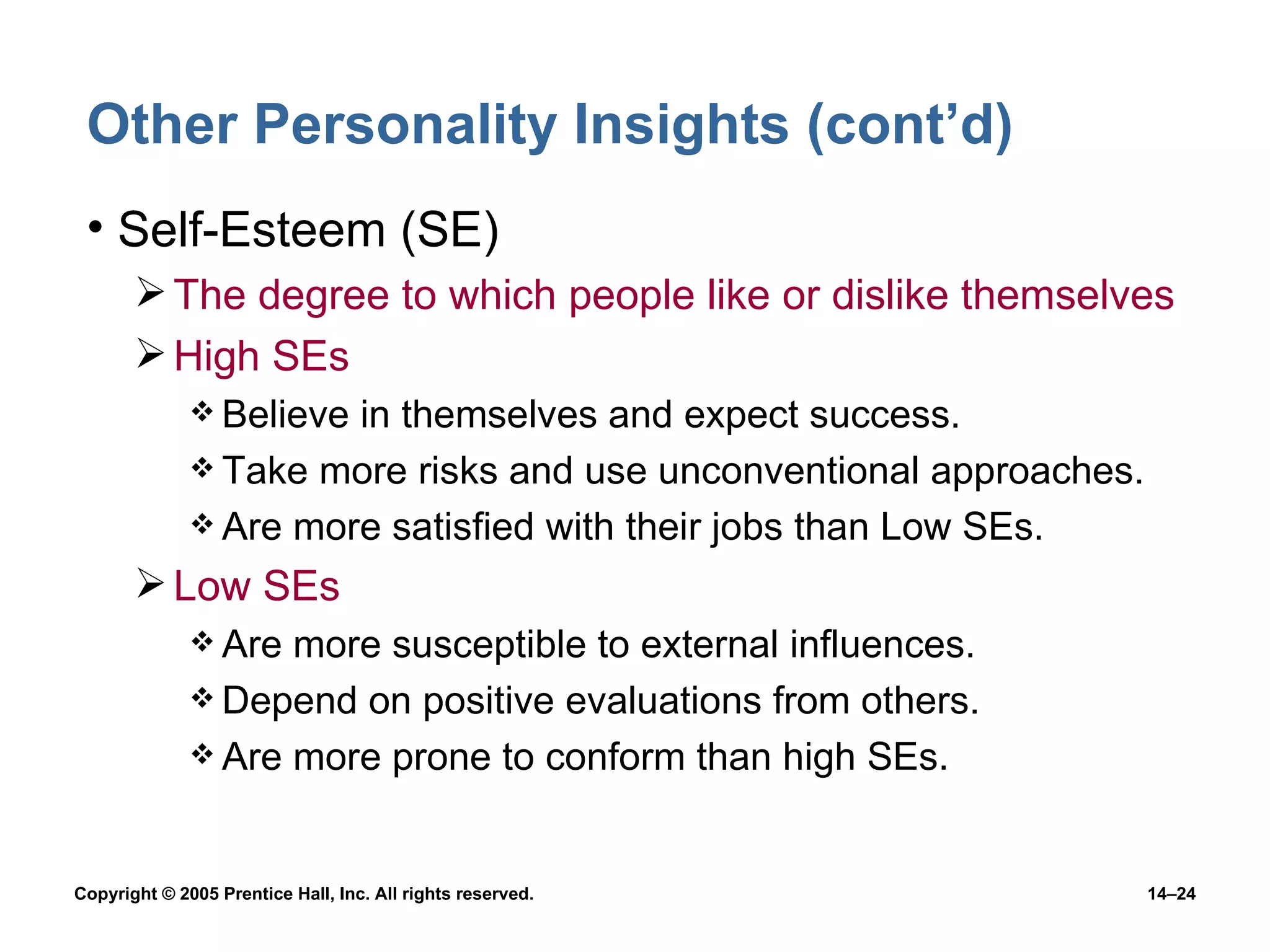 Other Personality Insights (cont’d) Self-Esteem (SE) The degree to which people like or dislike themselves High SEs Believe in themselves and expect success. Take more risks and use unconventional approaches. Are more satisfied with their jobs than Low SEs. Low SEs Are more susceptible to external influences. Depend on positive evaluations from others. Are more prone to conform than high SEs. 