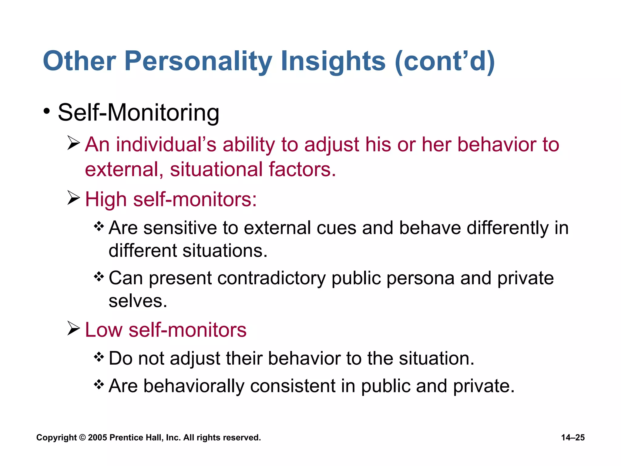 Other Personality Insights (cont’d) Self-Monitoring An individual’s ability to adjust his or her behavior to external, situational factors. High self-monitors: Are sensitive to external cues and behave differently in different situations. Can present contradictory public persona and private selves. Low self-monitors Do not adjust their behavior to the situation. Are behaviorally consistent in public and private. 