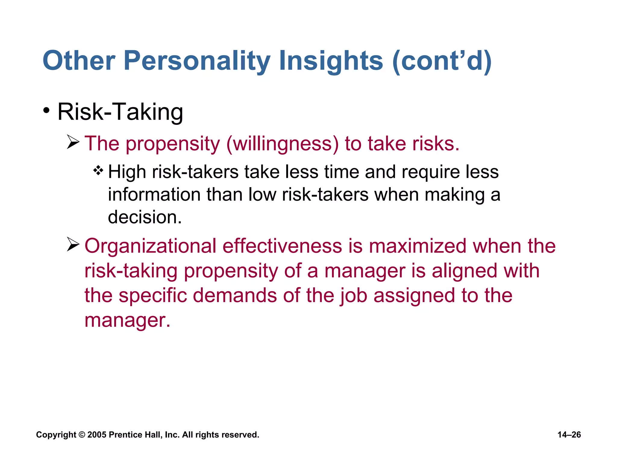 Other Personality Insights (cont’d) Risk-Taking The propensity (willingness) to take risks. High risk-takers take less time and require less information than low risk-takers when making a decision. Organizational effectiveness is maximized when the risk-taking propensity of a manager is aligned with  the specific demands of the job assigned to the manager. 