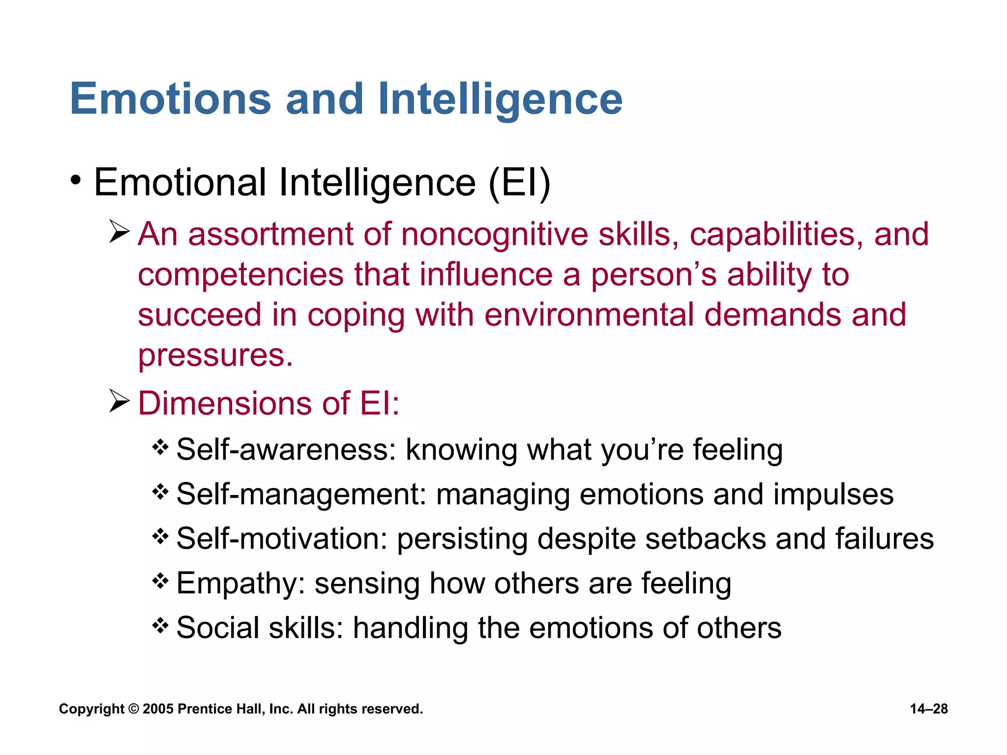 Emotions and Intelligence Emotional Intelligence (EI) An assortment of noncognitive skills, capabilities, and competencies that influence a person’s ability to succeed in coping with environmental demands and pressures. Dimensions of EI: Self-awareness: knowing what you’re feeling Self-management: managing emotions and impulses Self-motivation: persisting despite setbacks and failures Empathy: sensing how others are feeling Social skills: handling the emotions of others 
