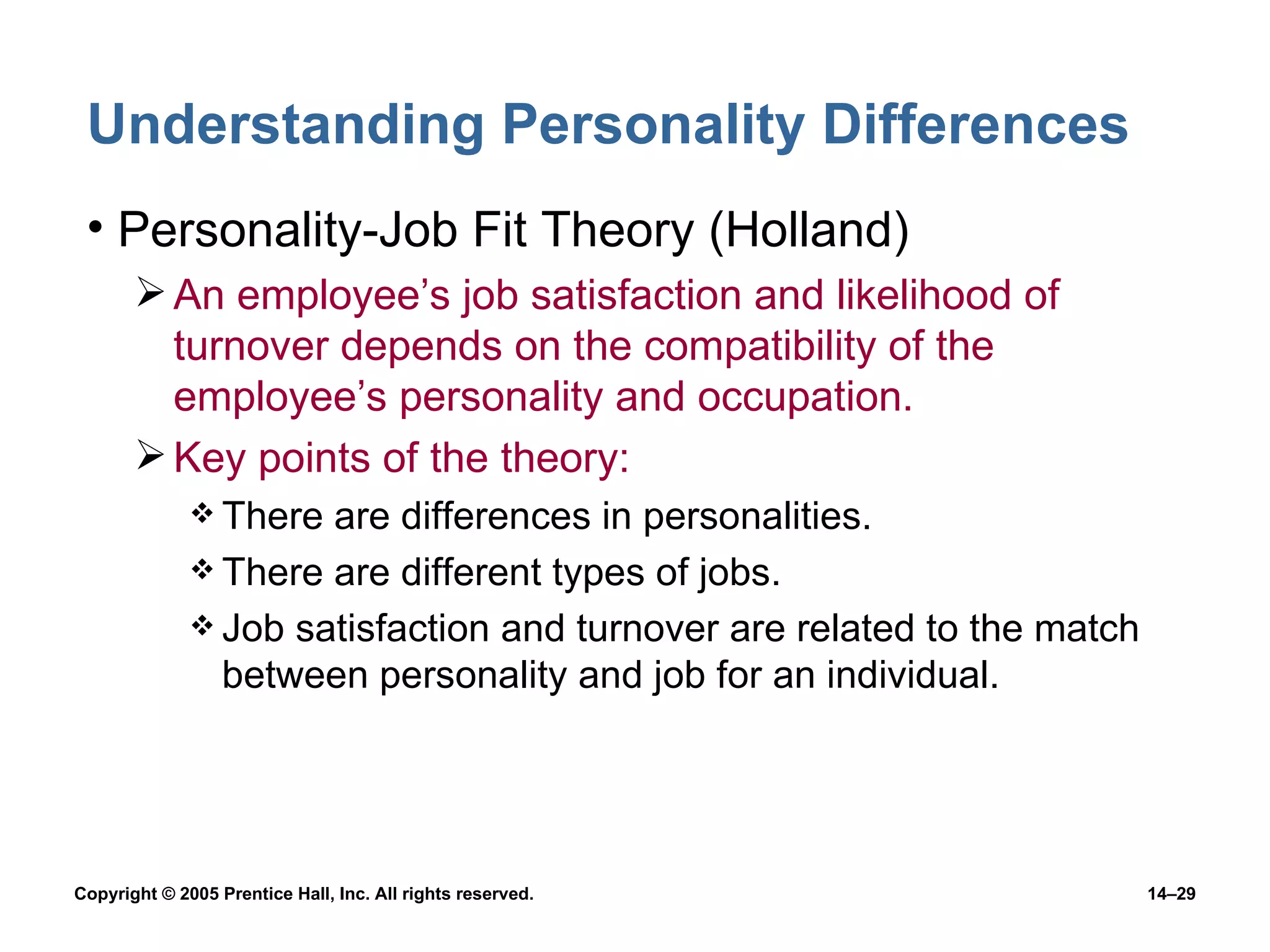 Understanding Personality Differences Personality-Job Fit Theory (Holland) An employee’s job satisfaction and likelihood of turnover depends on the compatibility of the employee’s personality and occupation. Key points of the theory: There are differences in personalities. There are different types of jobs. Job satisfaction and turnover are related to the match between personality and job for an individual. 