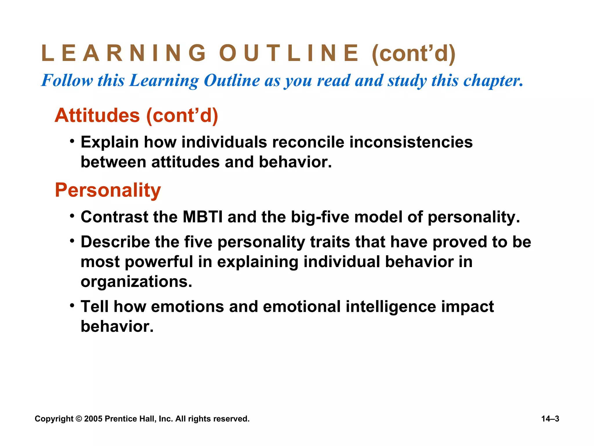 L E A R N I N G  O U T L I N E  (cont’d)  Follow this Learning Outline as you read and study this chapter. Attitudes (cont’d) Explain how individuals reconcile inconsistencies between attitudes and behavior. Personality Contrast the MBTI and the big-five model of personality. Describe the five personality traits that have proved to be most powerful in explaining individual behavior in organizations. Tell how emotions and emotional intelligence impact behavior. 