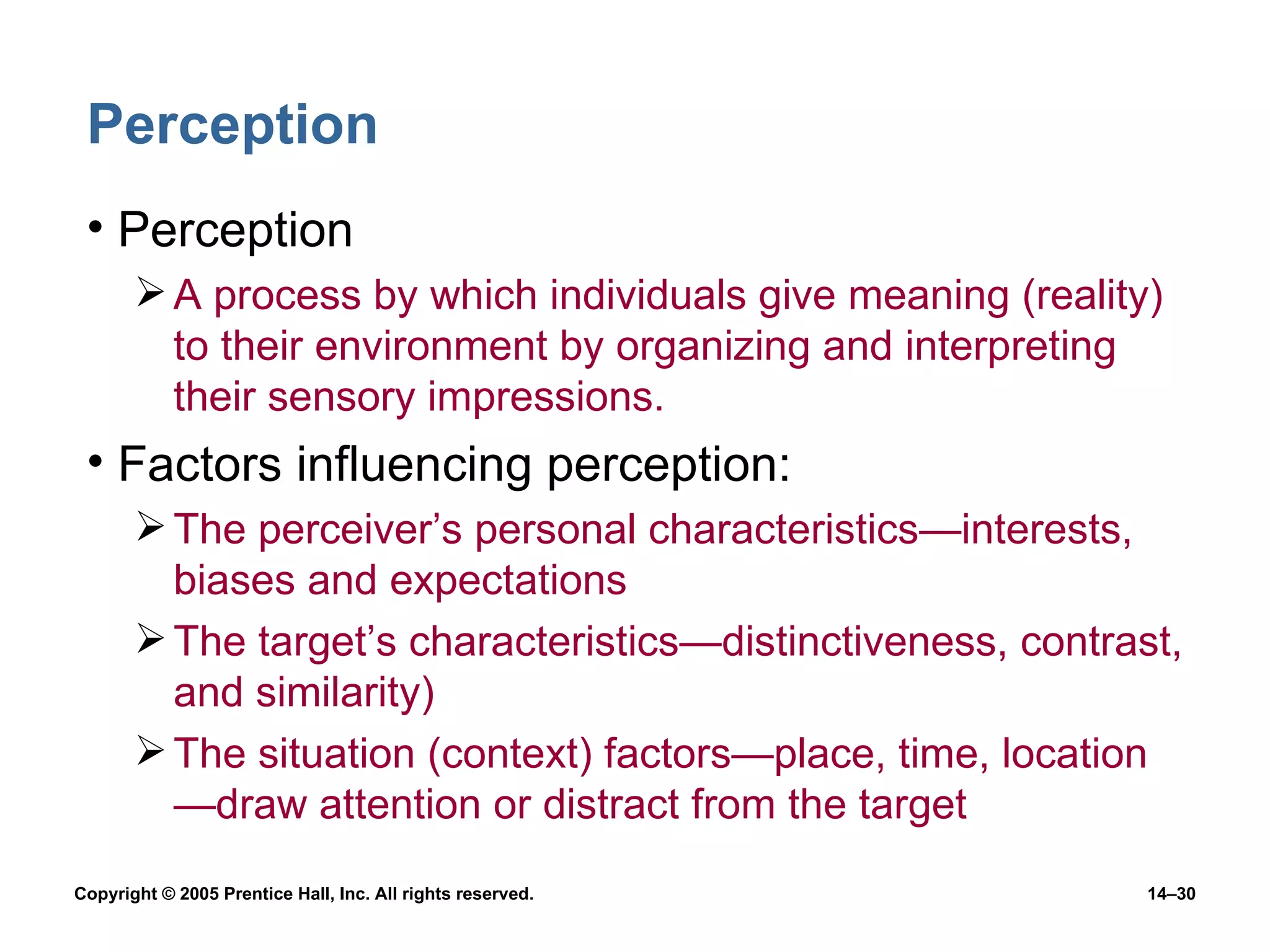 Perception Perception A process by which individuals give meaning (reality) to their environment by organizing and interpreting their sensory impressions. Factors influencing perception: The perceiver’s personal characteristics —interests, biases and expectations The target’s characteristics — distinctiveness, contrast, and similarity) The situation (context) factors — place, time, location — draw attention or distract from the target 