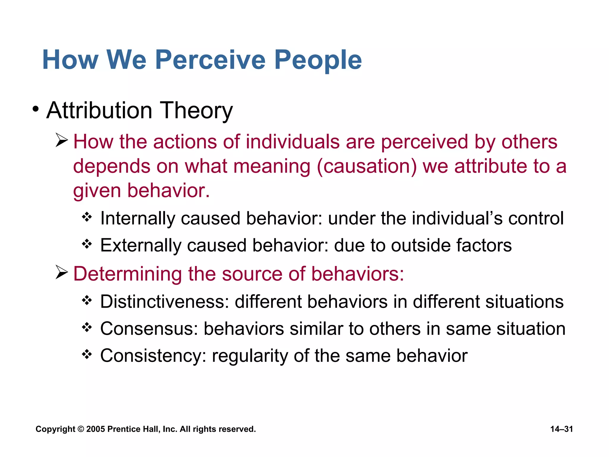 How We Perceive People Attribution Theory How the actions of individuals are perceived by others depends on what meaning (causation) we attribute to a given behavior. Internally caused behavior: under the individual’s control Externally caused behavior: due to outside factors Determining the source of behaviors: Distinctiveness: different behaviors in different situations Consensus: behaviors similar to others in same situation Consistency: regularity of the same behavior 