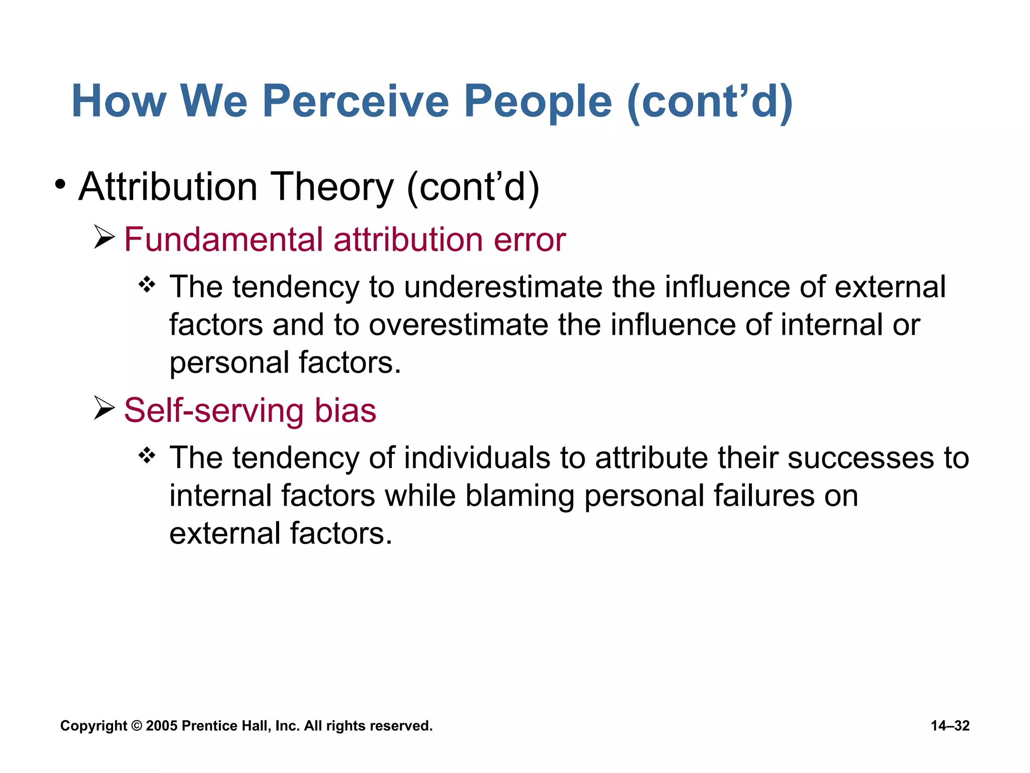 How We Perceive People (cont’d) Attribution Theory (cont’d) Fundamental attribution error The tendency to underestimate the influence of external factors and to overestimate the influence of internal or personal factors. Self-serving bias The tendency of individuals to attribute their successes to internal factors while blaming personal failures on external factors. 