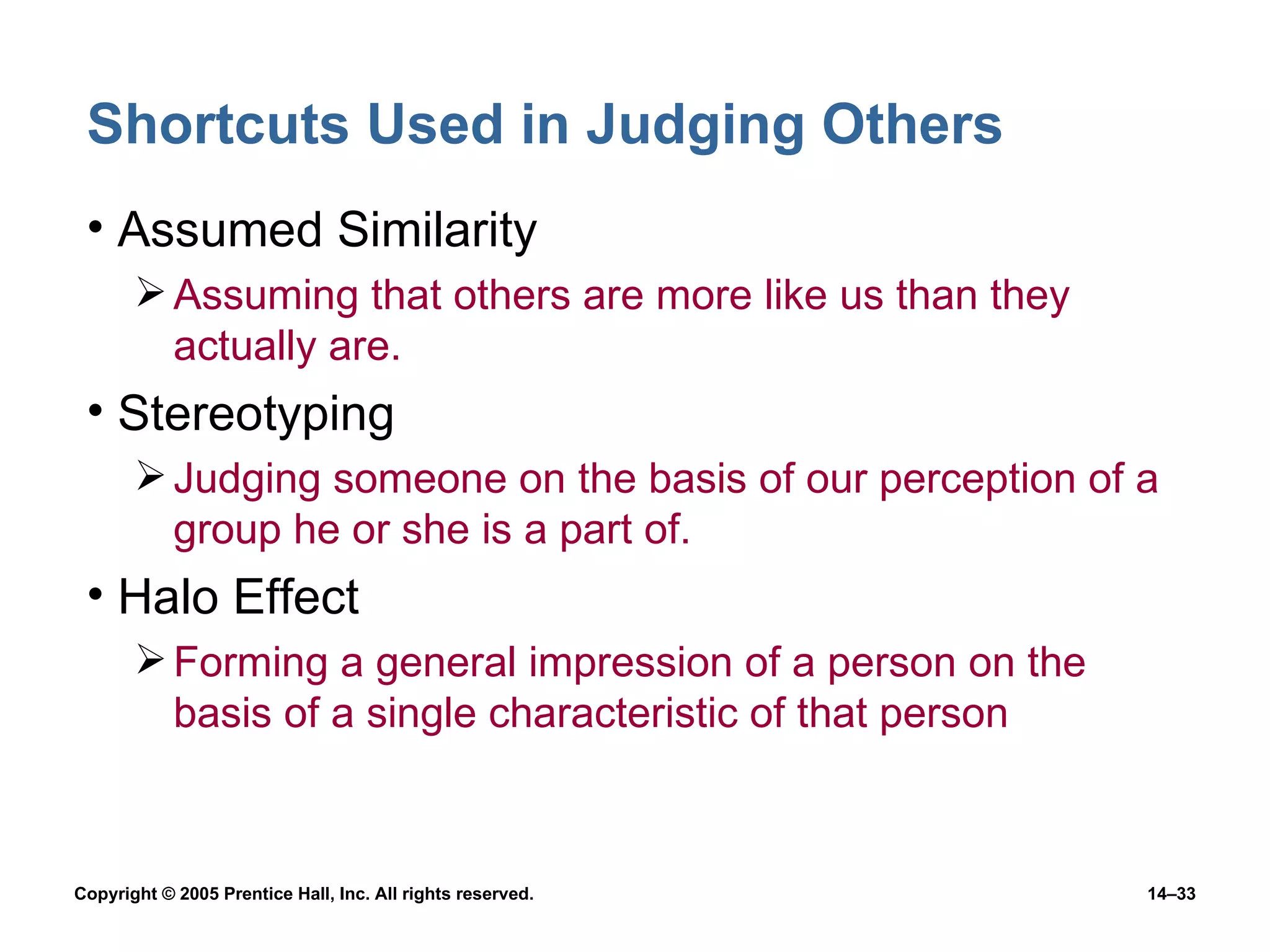 Shortcuts Used in Judging Others Assumed Similarity Assuming that others are more like us than they actually are. Stereotyping Judging someone on the basis of our perception of a group he or she is a part of. Halo Effect Forming a general impression of a person on the basis of a single characteristic of that person 