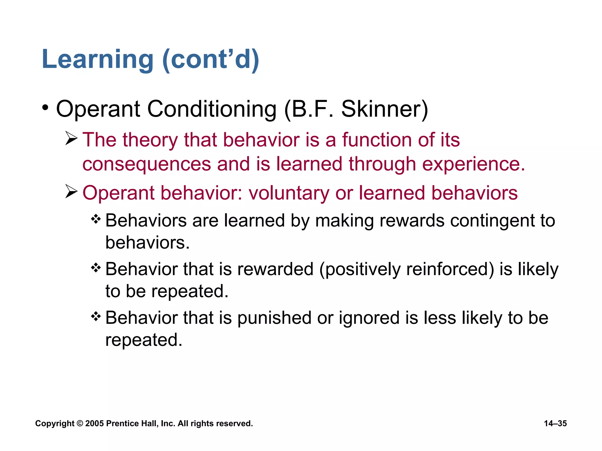 Learning (cont’d) Operant Conditioning (B.F. Skinner) The theory that behavior is a function of its consequences and is learned through experience. Operant behavior: voluntary or learned behaviors Behaviors are learned by making rewards contingent to behaviors.  Behavior that is rewarded (positively reinforced) is likely to be repeated. Behavior that is punished or ignored is less likely to be repeated. 