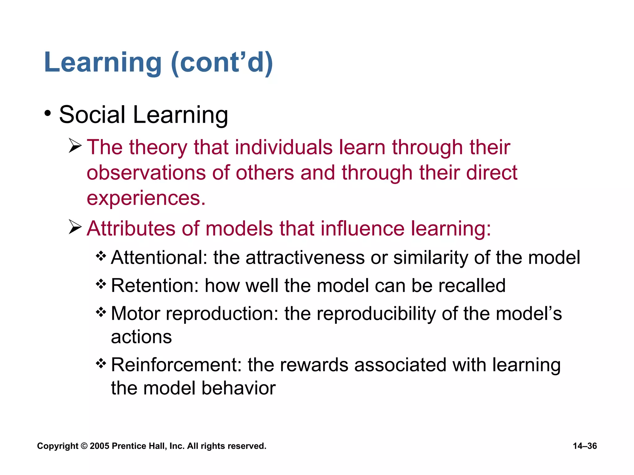 Learning (cont’d) Social Learning The theory that individuals learn through their observations of others and through their direct experiences. Attributes of models that influence learning: Attentional: the attractiveness or similarity of the model Retention: how well the model can be recalled Motor reproduction: the reproducibility of the model’s actions Reinforcement: the rewards associated with learning the model behavior 