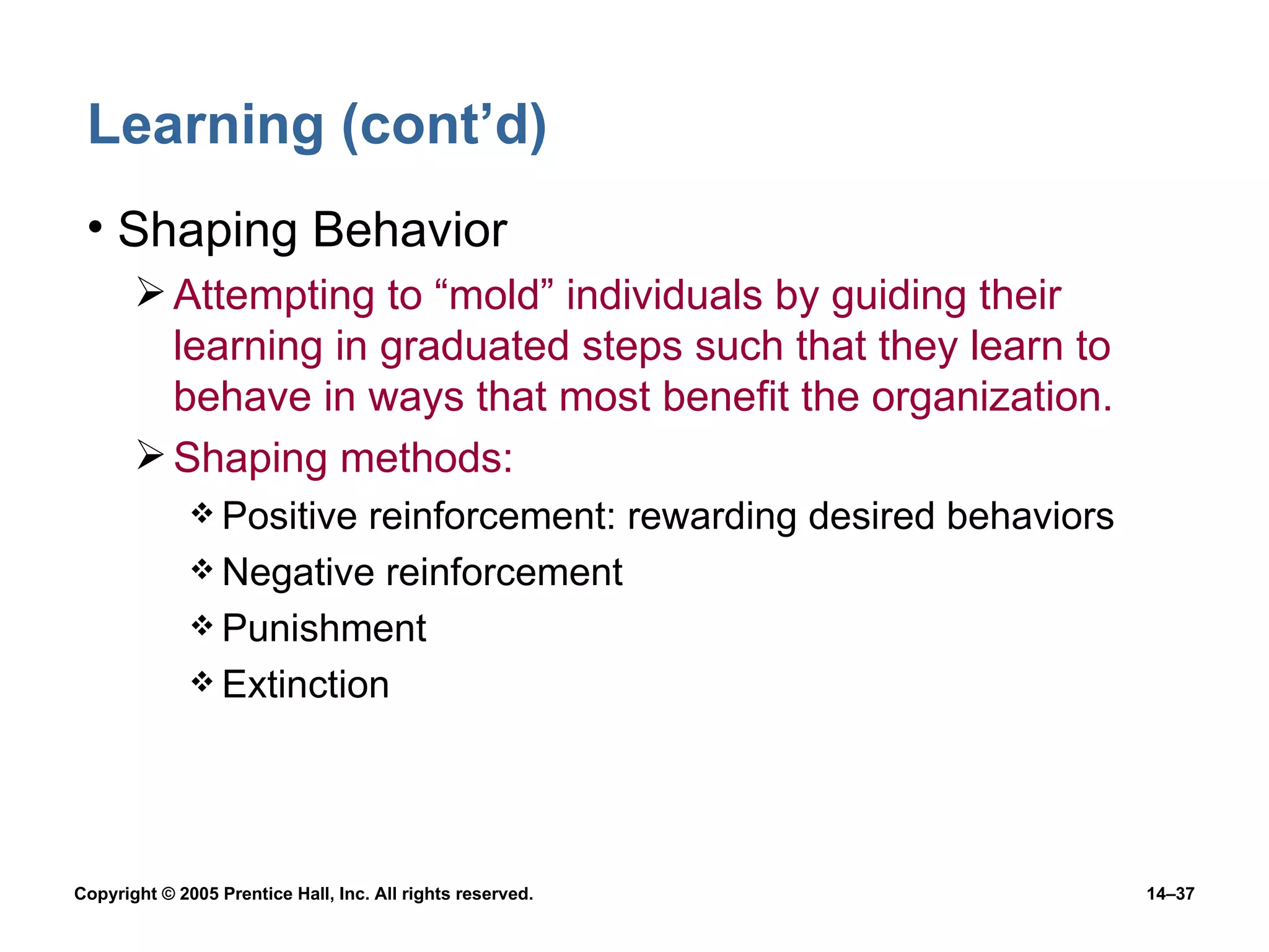 Learning (cont’d) Shaping Behavior Attempting to “mold” individuals by guiding their learning in graduated steps such that they learn to behave in ways that most benefit the organization. Shaping methods: Positive reinforcement: rewarding desired behaviors Negative reinforcement  Punishment Extinction 