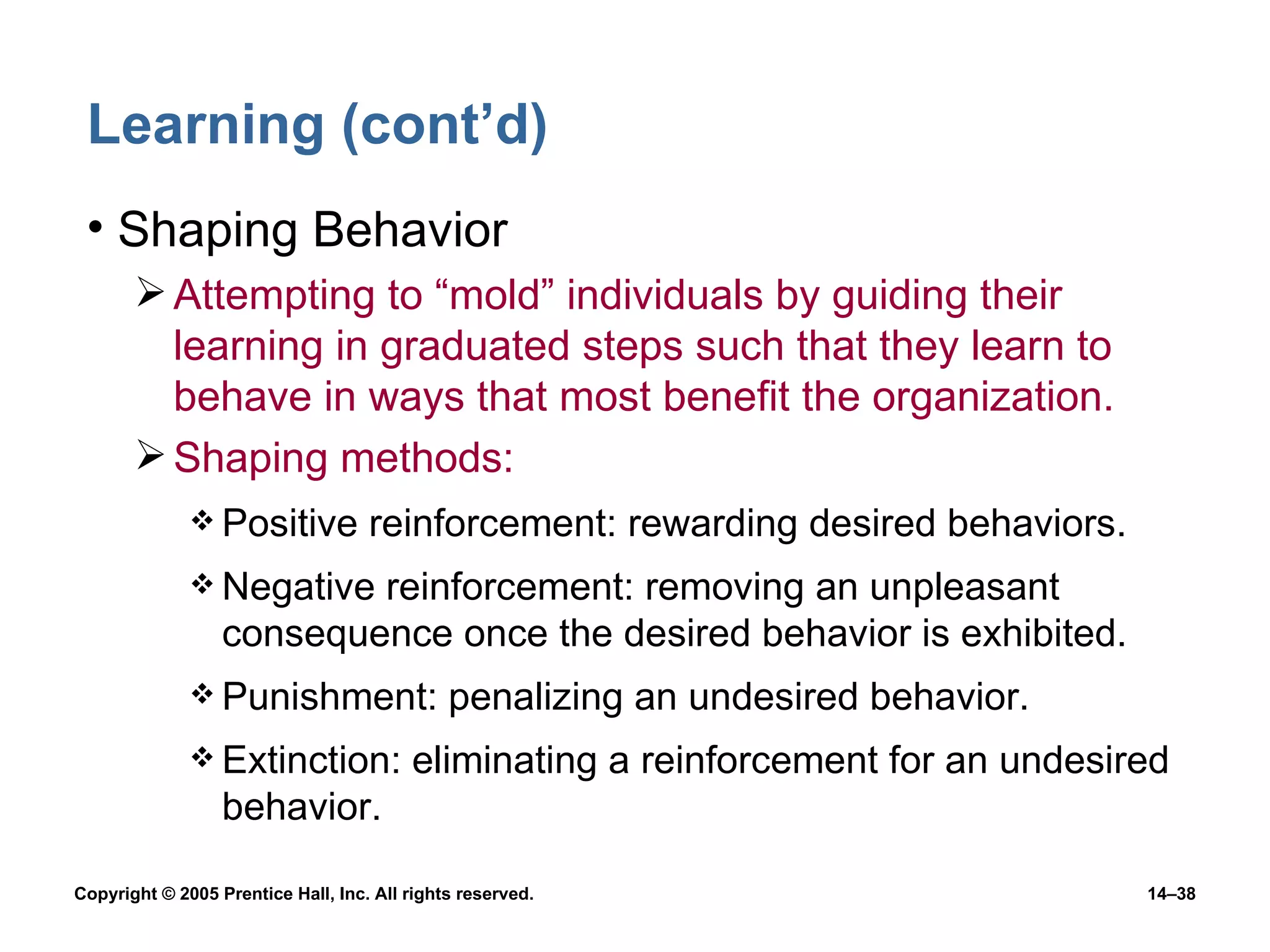 Learning (cont’d) Shaping Behavior Attempting to “mold” individuals by guiding their learning in graduated steps such that they learn to behave in ways that most benefit the organization. Shaping methods: Positive reinforcement: rewarding desired behaviors. Negative reinforcement: removing an unpleasant consequence once the desired behavior is exhibited. Punishment: penalizing an undesired behavior.  Extinction: eliminating a reinforcement for an undesired behavior. 