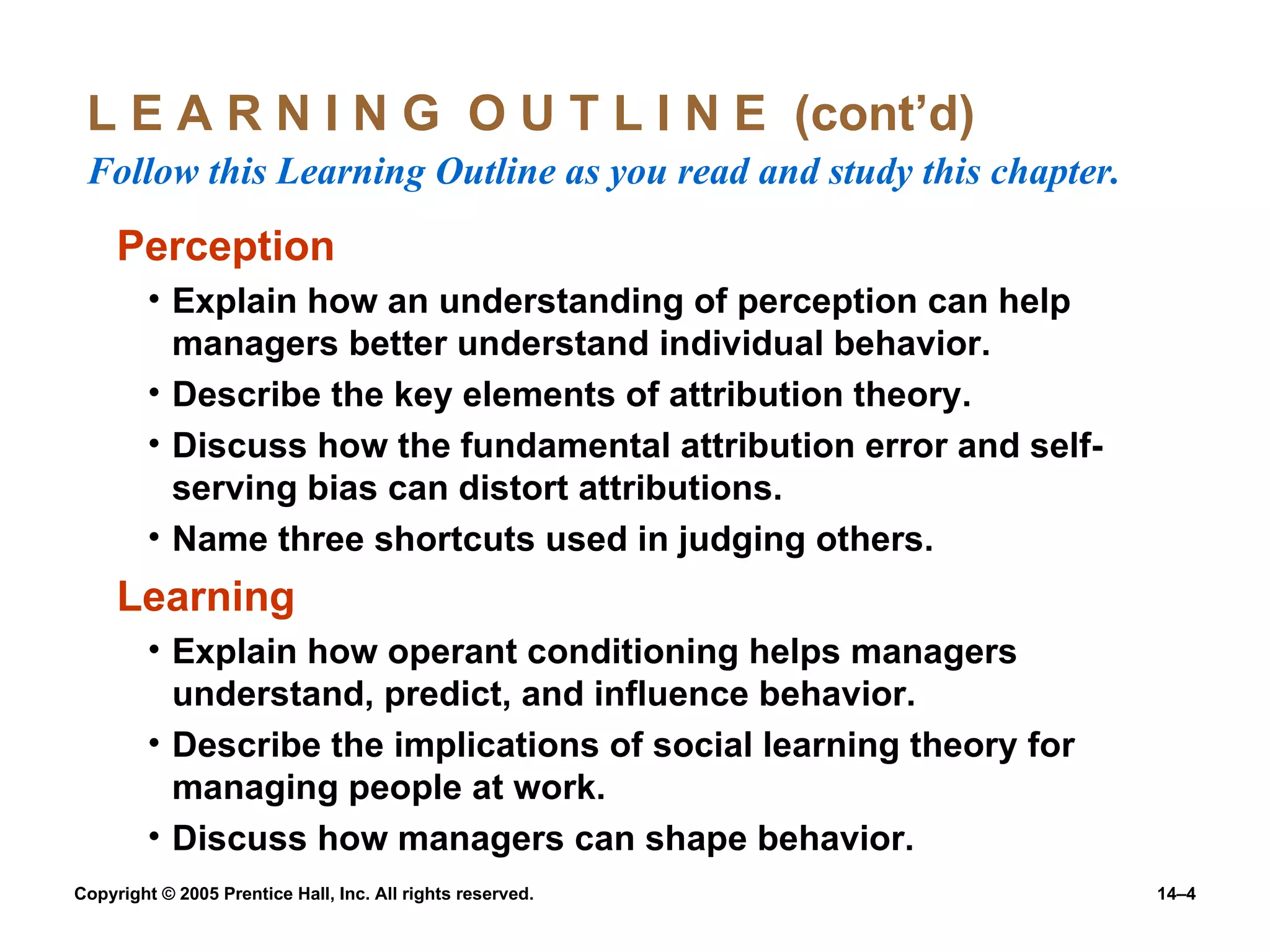 L E A R N I N G  O U T L I N E  (cont’d)  Follow this Learning Outline as you read and study this chapter. Perception Explain how an understanding of perception can help managers better understand individual behavior. Describe the key elements of attribution theory. Discuss how the fundamental attribution error and self-serving bias can distort attributions. Name three shortcuts used in judging others. Learning Explain how operant conditioning helps managers understand, predict, and influence behavior. Describe the implications of social learning theory for managing people at work. Discuss how managers can shape behavior. 