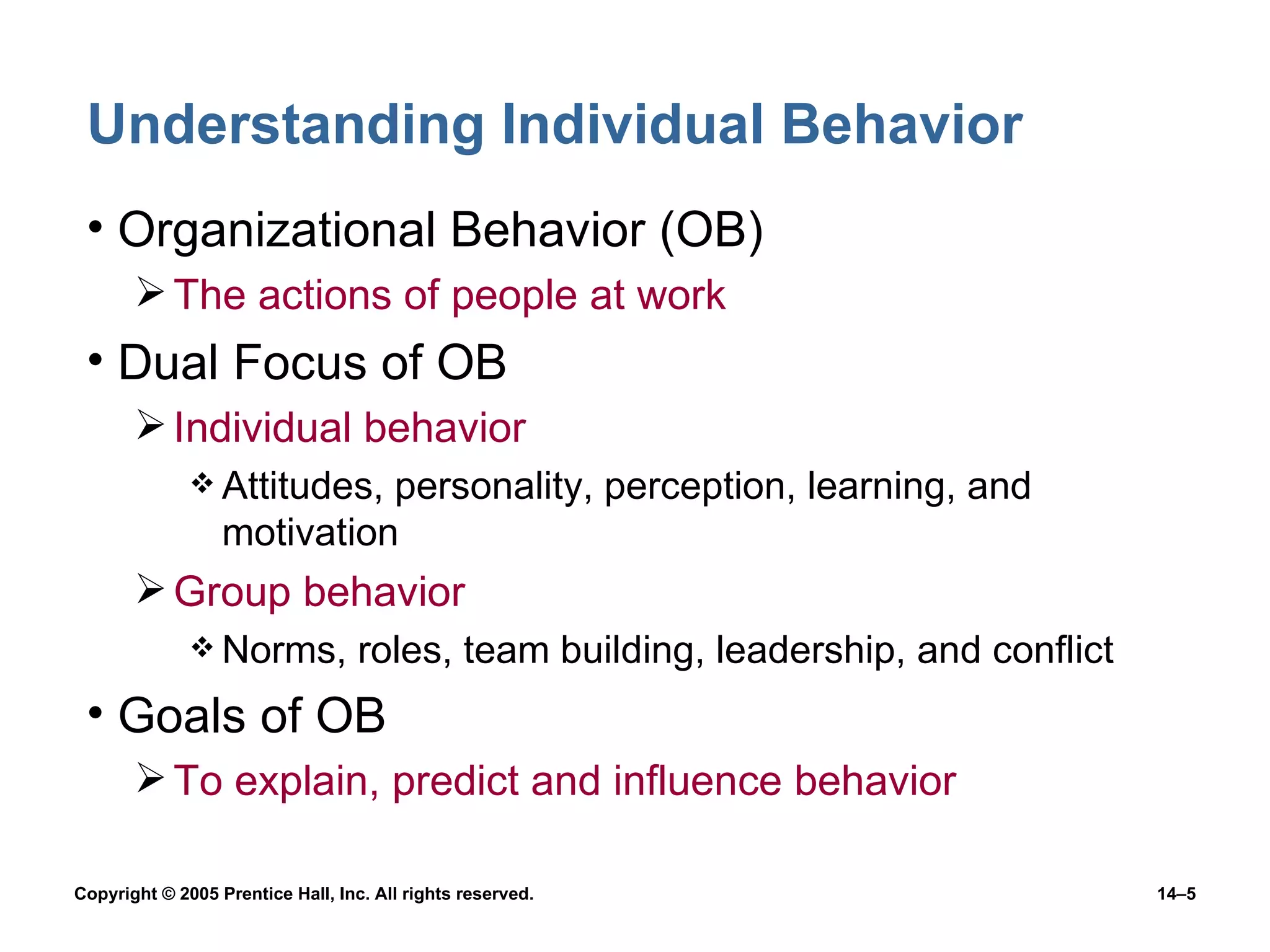 Understanding Individual Behavior Organizational Behavior (OB) The actions of people at work Dual Focus of OB Individual behavior Attitudes, personality, perception, learning, and motivation Group behavior Norms, roles, team building, leadership, and conflict Goals of OB To explain, predict and influence behavior 