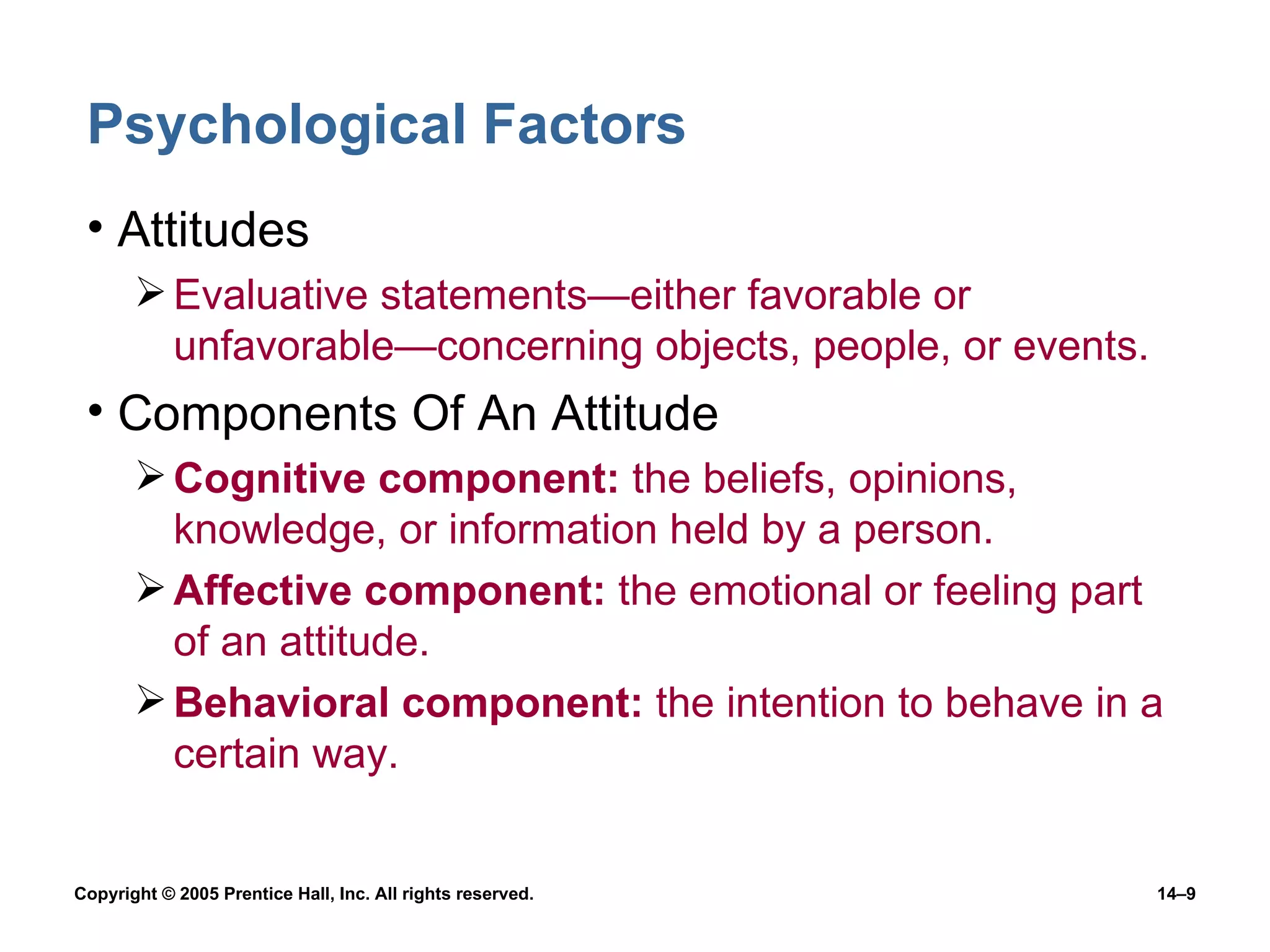 Psychological Factors Attitudes Evaluative statements —either favorable or unfavorable—concerning objects, people, or events. Components Of An Attitude Cognitive component:  the beliefs, opinions, knowledge, or information held by a person. Affective component:  the emotional or feeling part of an attitude. Behavioral component:  the intention to behave in a certain way. 