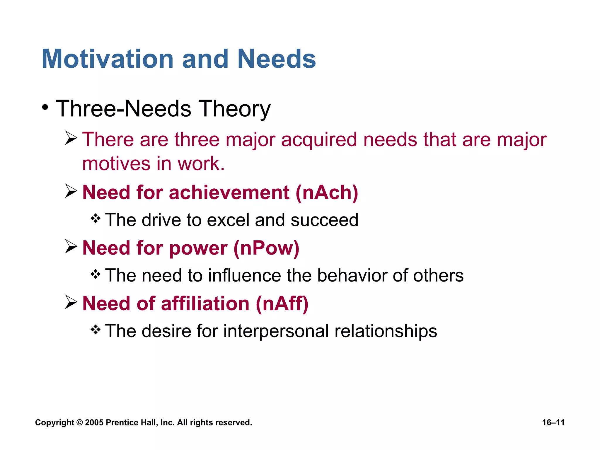 Motivation and Needs Three-Needs Theory There are three major acquired needs that are major motives in work. Need for achievement (nAch) The drive to excel and succeed Need for power (nPow) The need to influence the behavior of others Need of affiliation (nAff) The desire for interpersonal relationships 