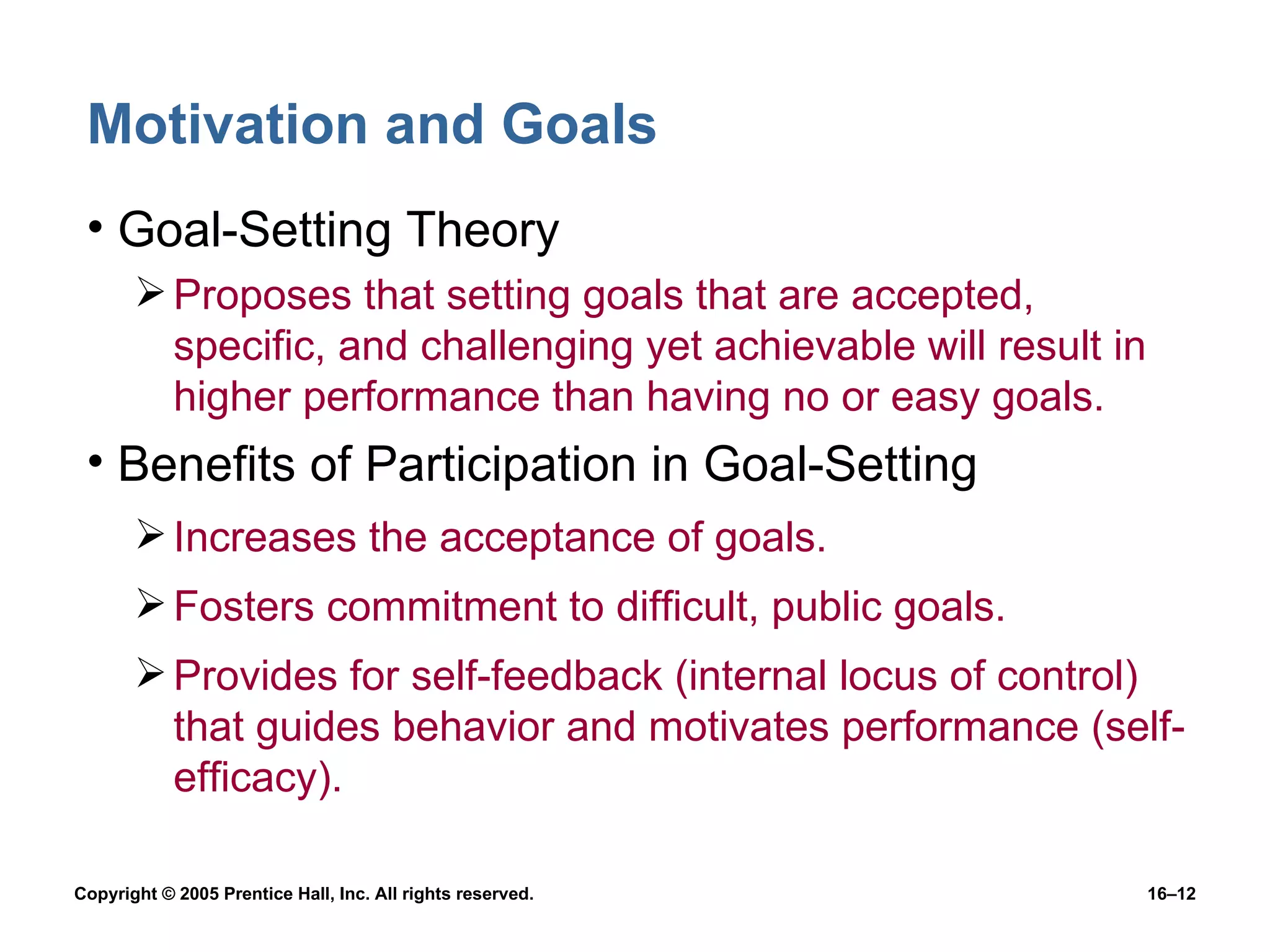 Motivation and Goals Goal-Setting Theory Proposes that setting goals that are accepted, specific, and challenging yet achievable will result in higher performance than having no or easy goals. Benefits of Participation in Goal-Setting Increases the acceptance of goals. Fosters commitment to difficult, public goals. Provides for self-feedback (internal locus of control) that guides behavior and motivates performance (self-efficacy). 