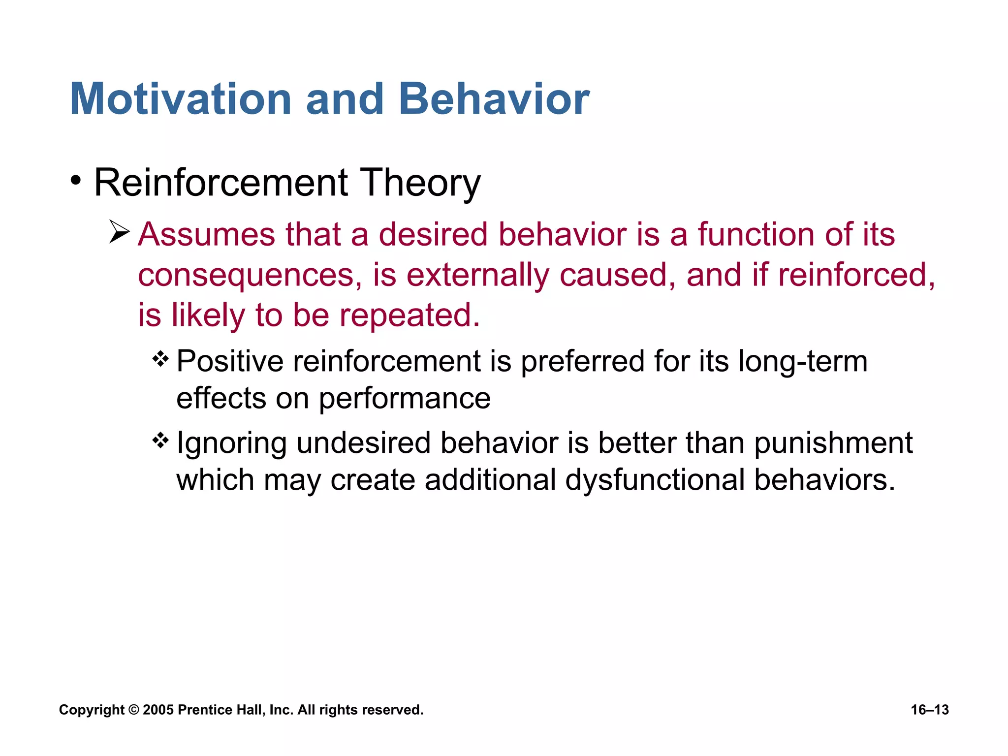 Motivation and Behavior Reinforcement Theory Assumes that a desired behavior is a function of its consequences, is externally caused, and if reinforced, is likely to be repeated. Positive reinforcement is preferred for its long-term effects on performance Ignoring undesired behavior is better than punishment which may create additional dysfunctional behaviors. 