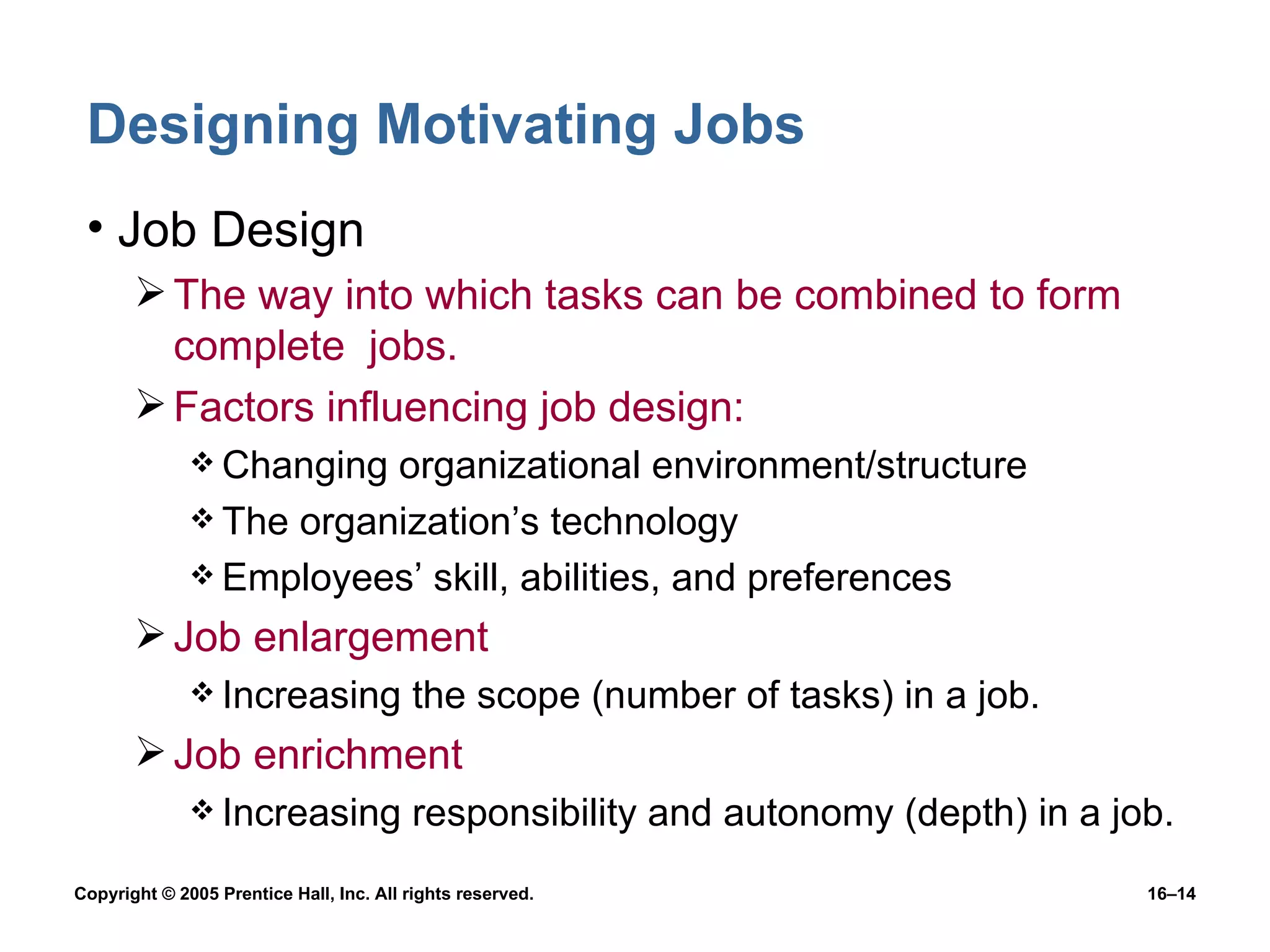 Designing Motivating Jobs Job Design The way into which tasks can be combined to form complete  jobs. Factors influencing job design: Changing organizational environment/structure The organization’s technology Employees’ skill, abilities, and preferences Job enlargement Increasing the scope (number of tasks) in a job. Job enrichment Increasing responsibility and autonomy (depth) in a job. 