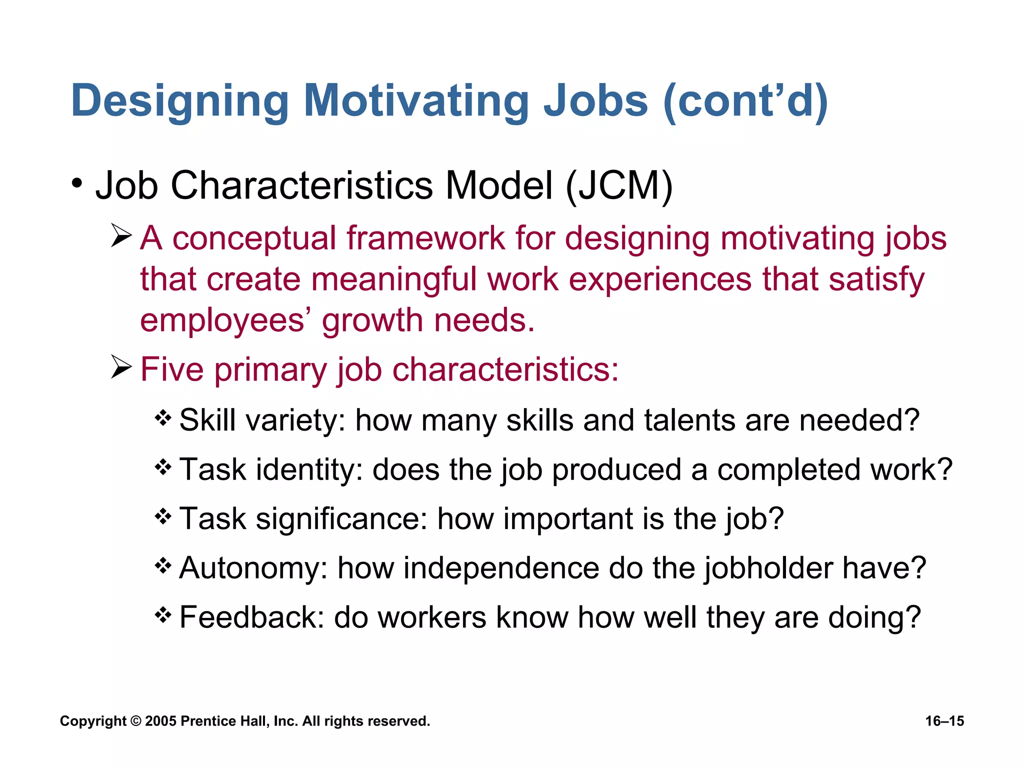 Designing Motivating Jobs (cont’d) Job Characteristics Model (JCM) A conceptual framework for designing motivating jobs that create meaningful work experiences that satisfy employees’ growth needs. Five primary job characteristics: Skill variety: how many skills and talents are needed? Task identity: does the job produced a completed work? Task significance: how important is the job? Autonomy: how independence do the jobholder have? Feedback: do workers know how well they are doing? 