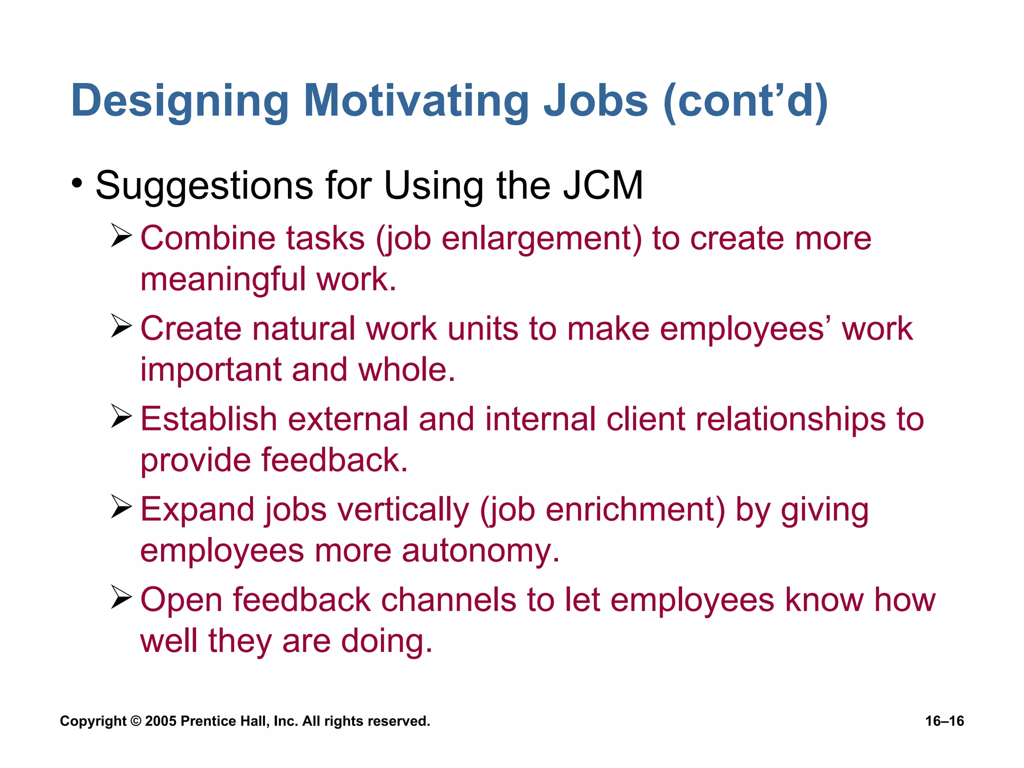 Designing Motivating Jobs (cont’d) Suggestions for Using the JCM Combine tasks (job enlargement) to create more meaningful work. Create natural work units to make employees’ work important and whole. Establish external and internal client relationships to provide feedback. Expand jobs vertically (job enrichment) by giving employees more autonomy. Open feedback channels to let employees know how well they are doing. 