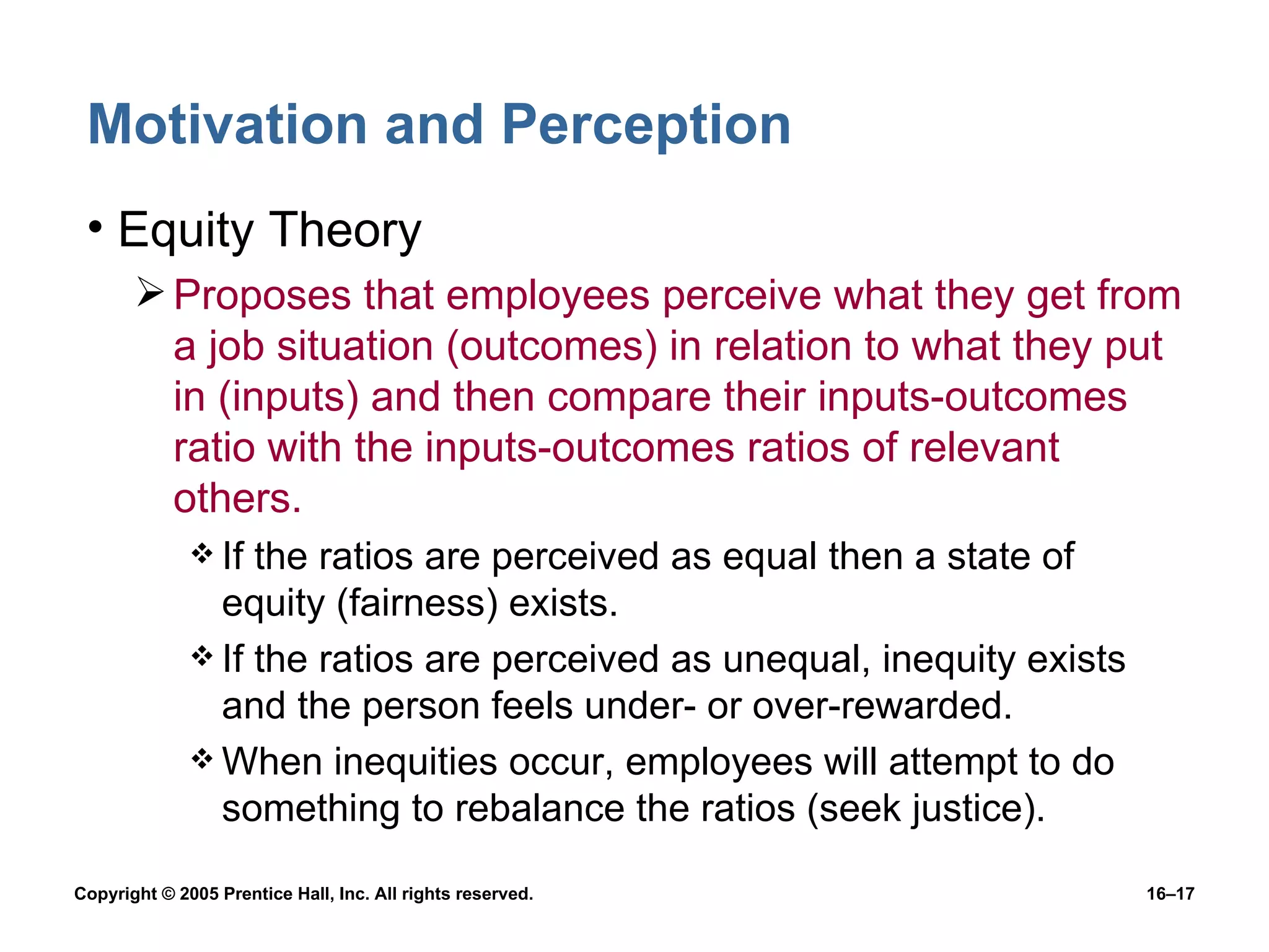 Motivation and Perception Equity Theory Proposes that employees perceive what they get from a job situation (outcomes) in relation to what they put in (inputs) and then compare their inputs-outcomes ratio with the inputs-outcomes ratios of relevant others. If the ratios are perceived as equal then a state of equity (fairness) exists. If the ratios are perceived as unequal, inequity exists and the person feels under- or over-rewarded. When inequities occur, employees will attempt to do something to rebalance the ratios (seek justice). 