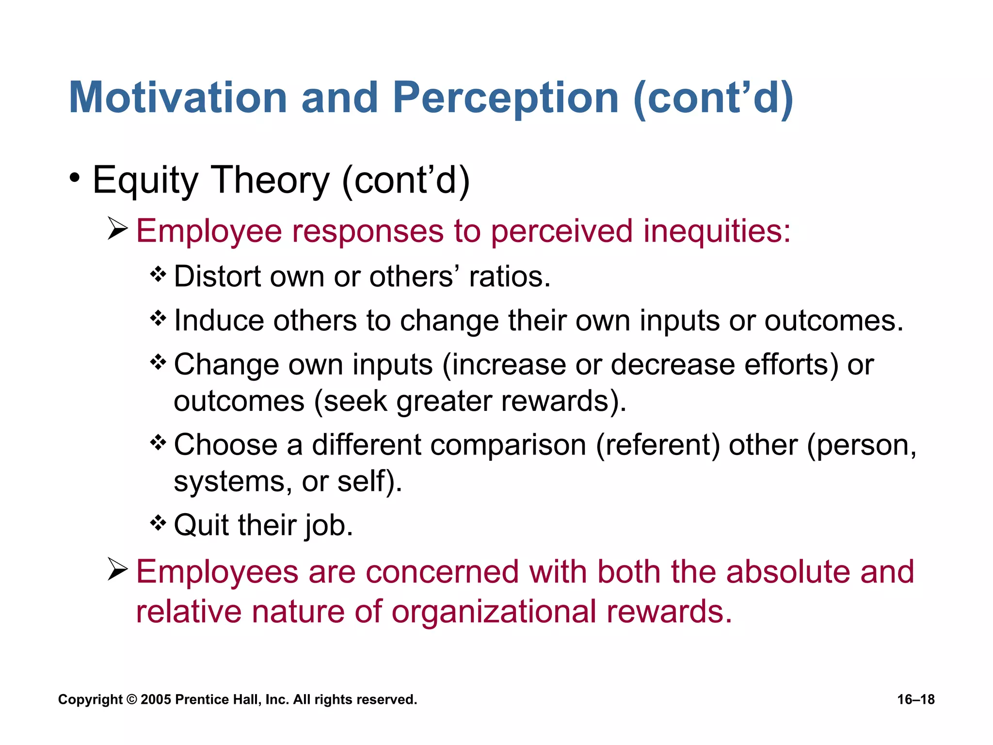 Motivation and Perception (cont’d) Equity Theory (cont’d) Employee responses to perceived inequities: Distort own or others’ ratios. Induce others to change their own inputs or outcomes. Change own inputs (increase or decrease efforts) or outcomes (seek greater rewards). Choose a different comparison (referent) other (person, systems, or self). Quit their job. Employees are concerned with both the absolute and relative nature of organizational rewards. 