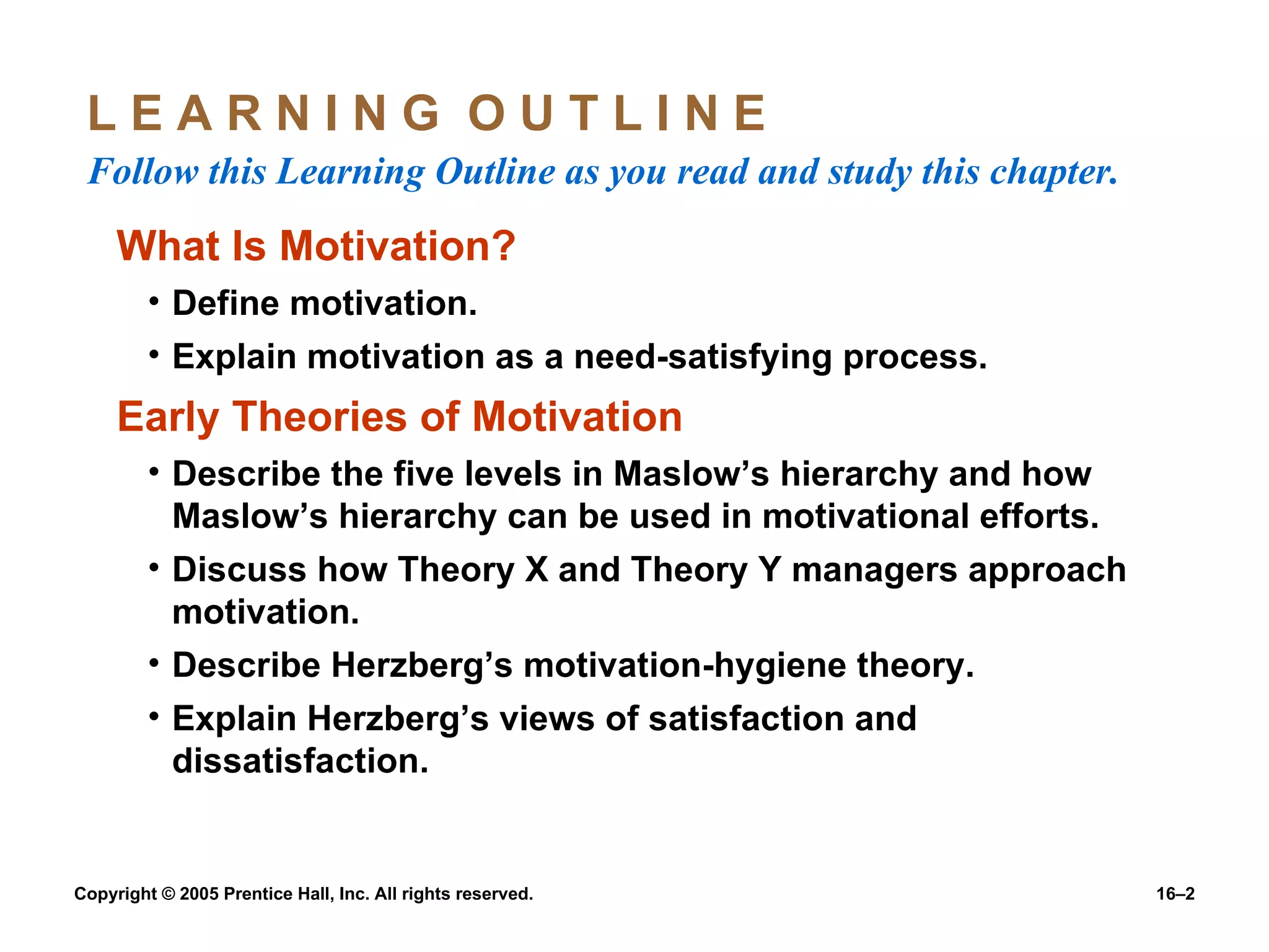 L E A R N I N G  O U T L I N E  Follow this Learning Outline as you read and study this chapter. What Is Motivation? Define motivation. Explain motivation as a need-satisfying process. Early Theories of Motivation Describe the five levels in Maslow’s hierarchy and how Maslow’s hierarchy can be used in motivational efforts. Discuss how Theory X and Theory Y managers approach motivation. Describe Herzberg’s motivation-hygiene theory. Explain Herzberg’s views of satisfaction and dissatisfaction. 