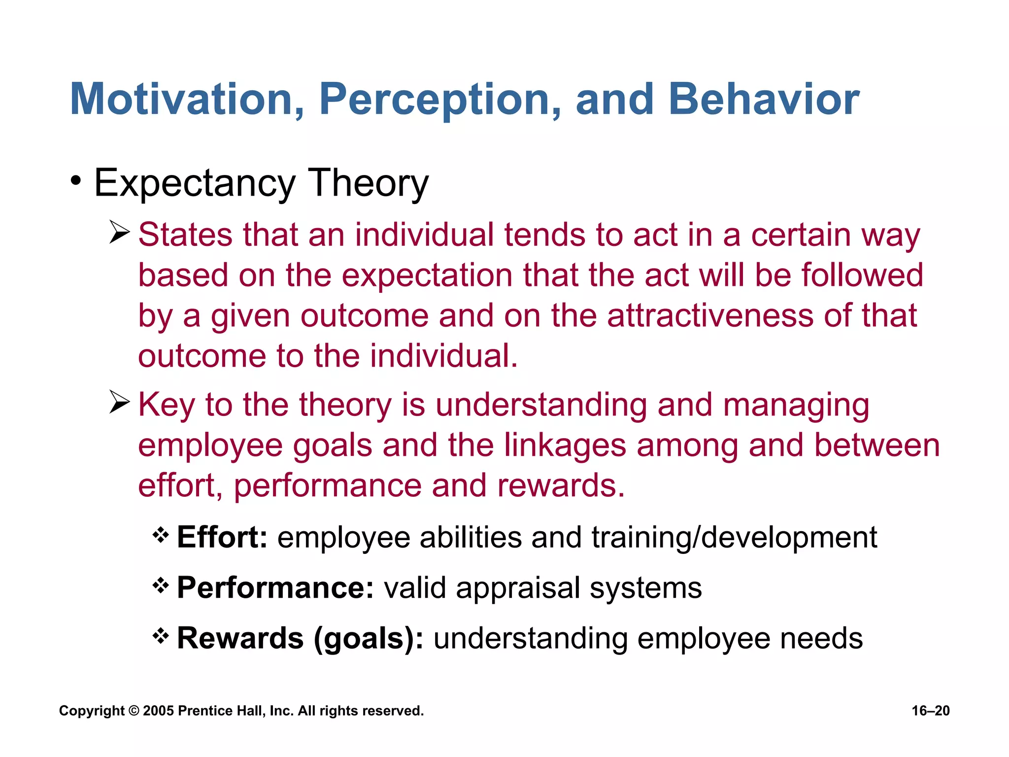 Motivation, Perception, and Behavior Expectancy Theory States that an individual tends to act in a certain way based on the expectation that the act will be followed by a given outcome and on the attractiveness of that outcome to the individual. Key to the theory is understanding and managing employee goals and the linkages among and between effort, performance and rewards. Effort:  employee abilities and training/development Performance:  valid appraisal systems Rewards (goals):  understanding employee needs 