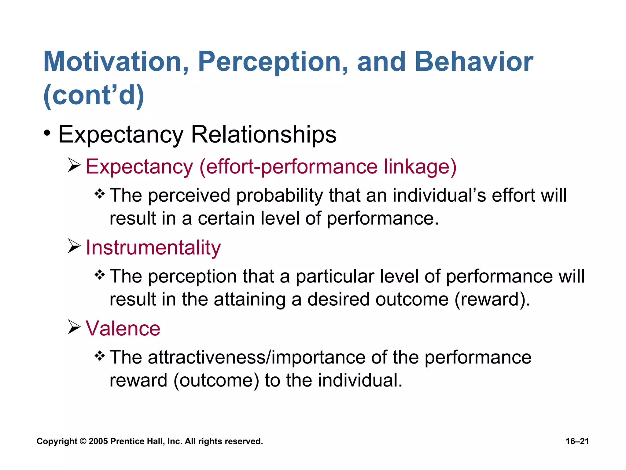 Motivation, Perception, and Behavior (cont’d) Expectancy Relationships Expectancy (effort-performance linkage) The perceived probability that an individual’s effort will result in a certain level of performance. Instrumentality The perception that a particular level of performance will result in the attaining a desired outcome (reward). Valence The attractiveness/importance of the performance reward (outcome) to the individual. 