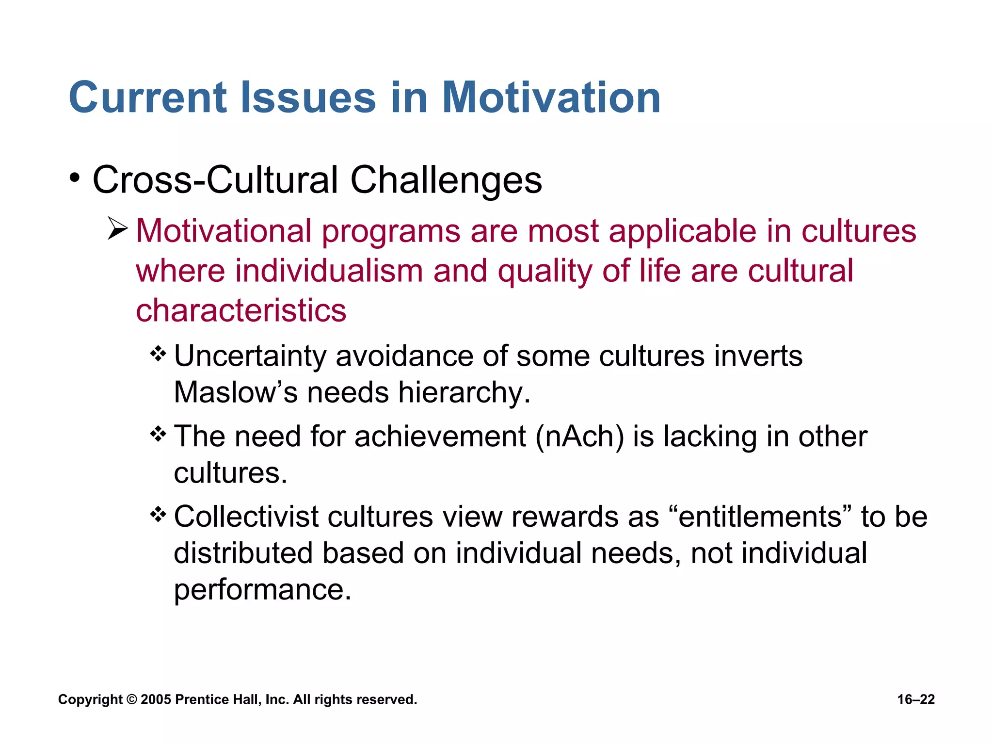 Current Issues in Motivation Cross-Cultural Challenges Motivational programs are most applicable in cultures where individualism and quality of life are cultural characteristics Uncertainty avoidance of some cultures inverts Maslow’s needs hierarchy. The need for achievement (nAch) is lacking in other cultures. Collectivist cultures view rewards as “entitlements” to be distributed based on individual needs, not individual performance. 