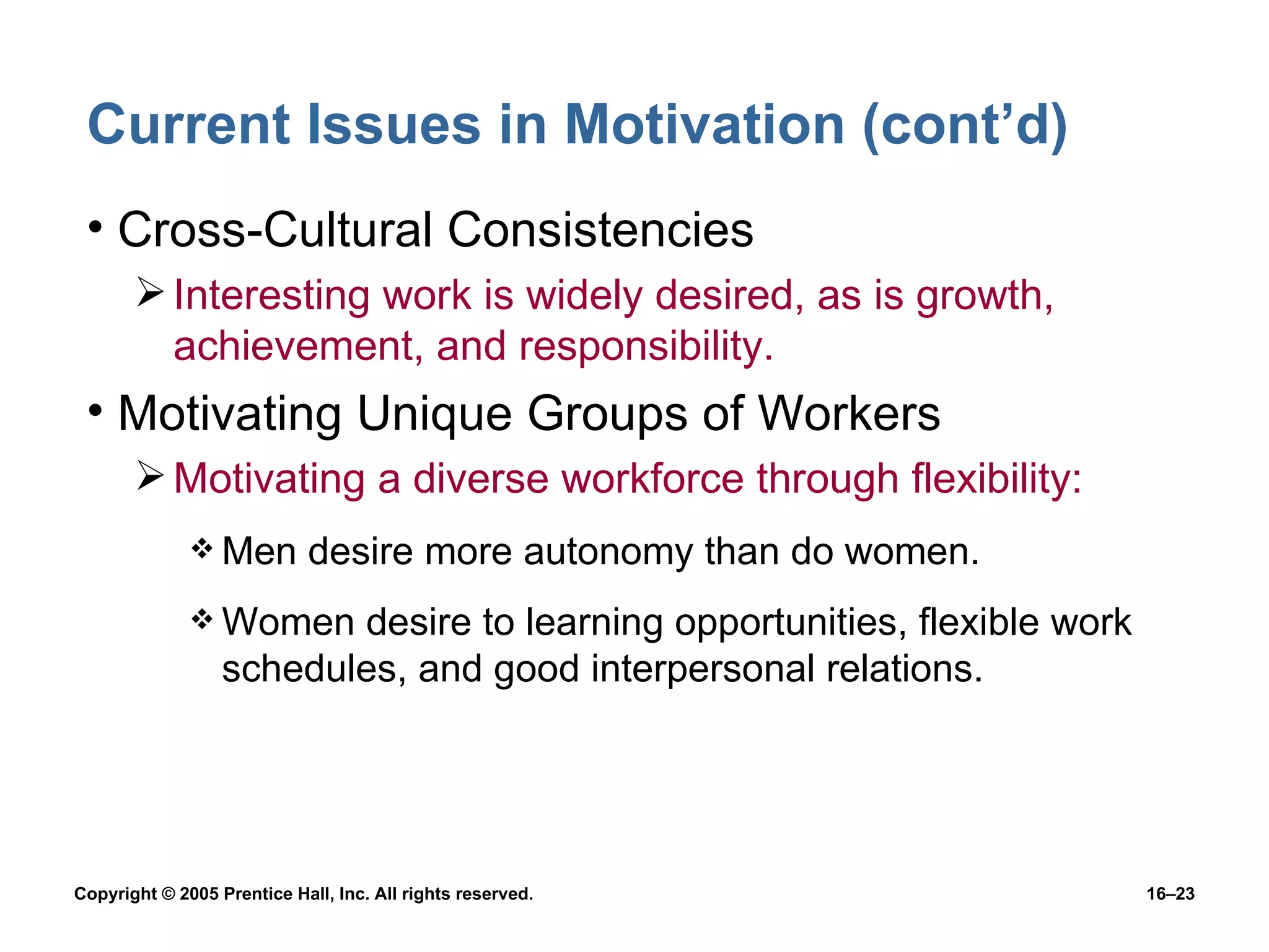 Current Issues in Motivation (cont’d) Cross-Cultural Consistencies Interesting work is widely desired, as is growth, achievement, and responsibility. Motivating Unique Groups of Workers Motivating a diverse workforce through flexibility: Men desire more autonomy than do women. Women desire to learning opportunities, flexible work schedules, and good interpersonal relations. 