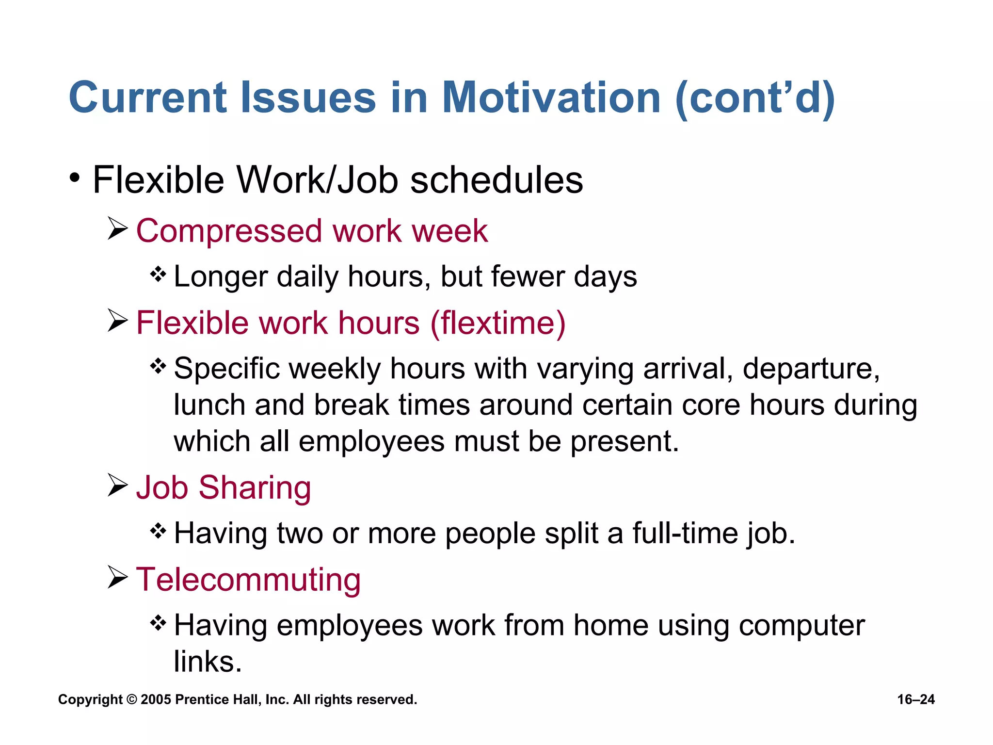 Current Issues in Motivation (cont’d) Flexible Work/Job schedules Compressed work week Longer daily hours, but fewer days Flexible work hours (flextime) Specific weekly hours with varying arrival, departure, lunch and break times around certain core hours during which all employees must be present. Job Sharing Having two or more people split a full-time job. Telecommuting Having employees work from home using computer links. 