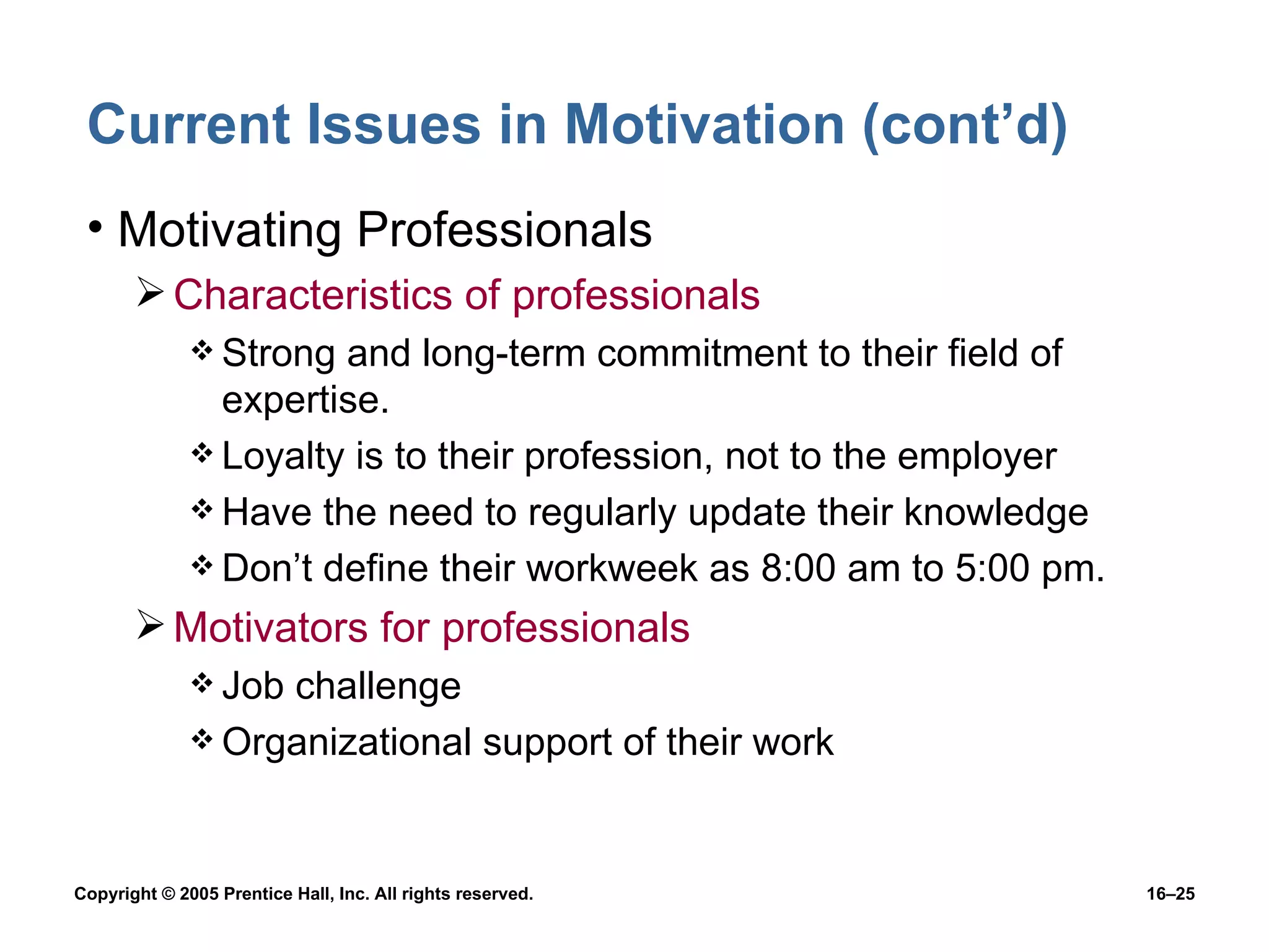 Current Issues in Motivation (cont’d) Motivating Professionals Characteristics of professionals Strong and long-term commitment to their field of expertise. Loyalty is to their profession, not to the employer Have the need to regularly update their knowledge Don’t define their workweek as 8:00 am to 5:00 pm. Motivators for professionals Job challenge Organizational support of their work 