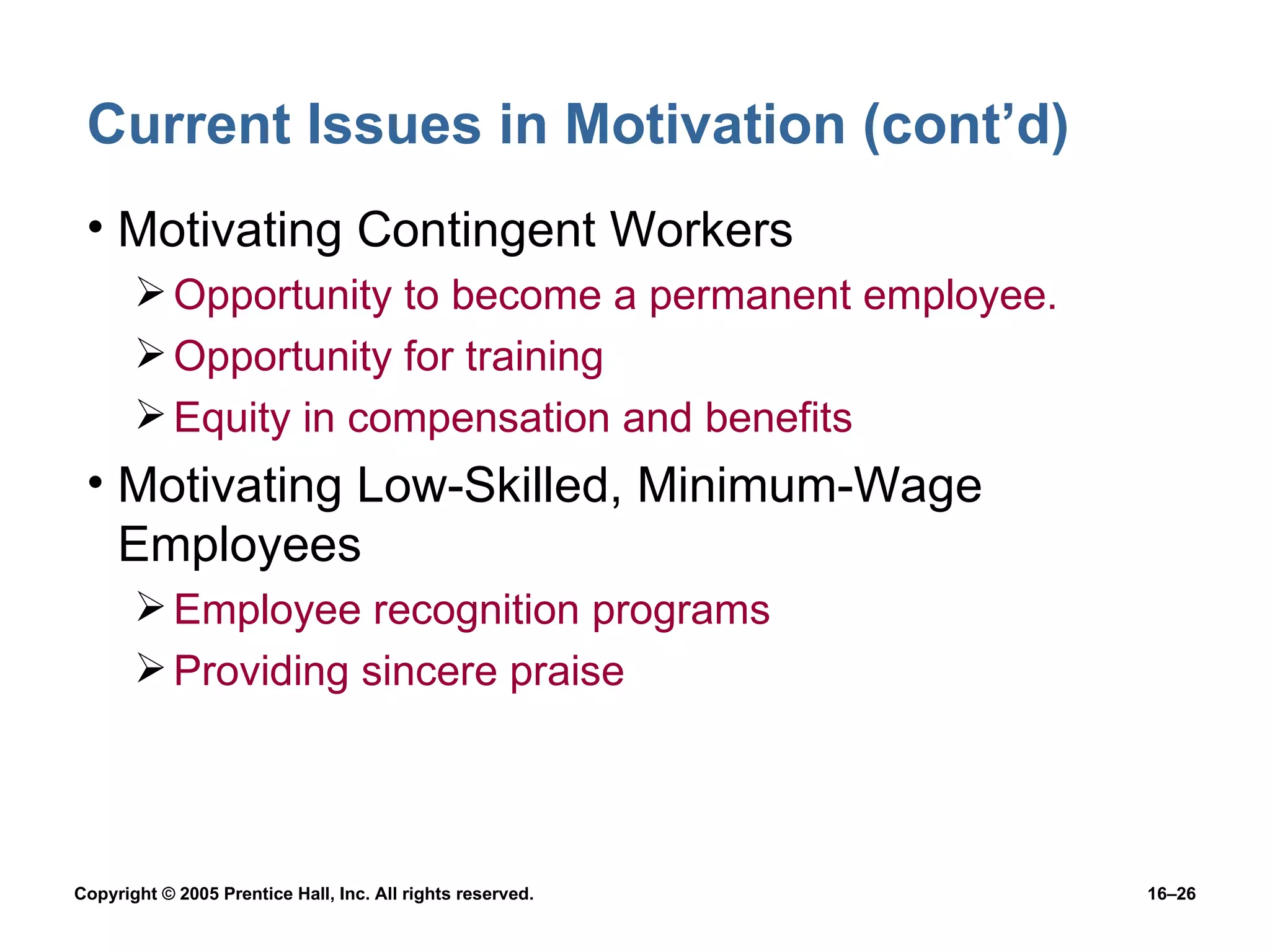 Current Issues in Motivation (cont’d) Motivating Contingent Workers Opportunity to become a permanent employee. Opportunity for training Equity in compensation and benefits Motivating Low-Skilled, Minimum-Wage Employees Employee recognition programs Providing sincere praise 
